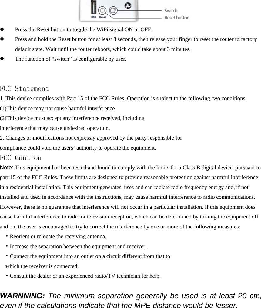  z Press the Reset button to toggle the WiFi signal ON or OFF. z Press and hold the Reset button for at least 8 seconds, then release your finger to reset the router to factory default state. Wait until the router reboots, which could take about 3 minutes. z The function of “switch” is configurable by user.   FCC Statement 1. This device complies with Part 15 of the FCC Rules. Operation is subject to the following two conditions: (1)This device may not cause harmful interference. (2)This device must accept any interference received, including interference that may cause undesired operation. 2. Changes or modifications not expressly approved by the party responsible for compliance could void the users’ authority to operate the equipment. FCC Caution Note: This equipment has been tested and found to comply with the limits for a Class B digital device, pursuant to part 15 of the FCC Rules. These limits are designed to provide reasonable protection against harmful interference in a residential installation. This equipment generates, uses and can radiate radio frequency energy and, if not installed and used in accordance with the instructions, may cause harmful interference to radio communications. However, there is no guarantee that interference will not occur in a particular installation. If this equipment does cause harmful interference to radio or television reception, which can be determined by turning the equipment off and on, the user is encouraged to try to correct the interference by one or more of the following measures: • Reorient or relocate the receiving antenna. • Increase the separation between the equipment and receiver. • Connect the equipment into an outlet on a circuit different from that to which the receiver is connected. • Consult the dealer or an experienced radio/TV technician for help.  WARNNING: The minimum separation generally be used is at least 20 cm, even if the calculations indicate that the MPE distance would be lesser. 