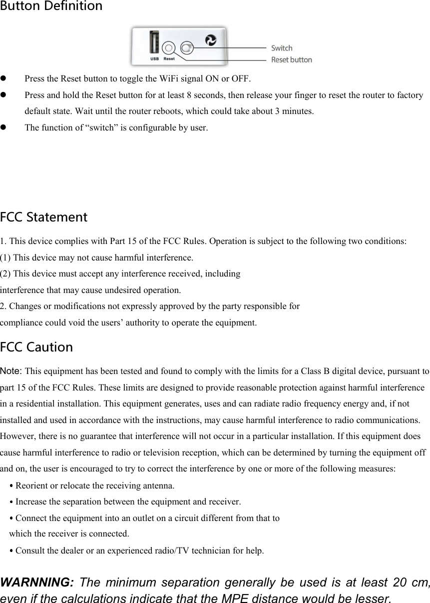  Button Definition   Press the Reset button to toggle the WiFi signal ON or OFF.  Press and hold the Reset button for at least 8 seconds, then release your finger to reset the router to factory default state. Wait until the router reboots, which could take about 3 minutes.  The function of “switch” is configurable by user.   FCC Statement 1. This device complies with Part 15 of the FCC Rules. Operation is subject to the following two conditions: (1) This device may not cause harmful interference. (2) This device must accept any interference received, including interference that may cause undesired operation. 2. Changes or modifications not expressly approved by the party responsible for compliance could void the users’ authority to operate the equipment. FCC Caution Note: This equipment has been tested and found to comply with the limits for a Class B digital device, pursuant to part 15 of the FCC Rules. These limits are designed to provide reasonable protection against harmful interference in a residential installation. This equipment generates, uses and can radiate radio frequency energy and, if not installed and used in accordance with the instructions, may cause harmful interference to radio communications. However, there is no guarantee that interference will not occur in a particular installation. If this equipment does cause harmful interference to radio or television reception, which can be determined by turning the equipment off and on, the user is encouraged to try to correct the interference by one or more of the following measures:  Reorient or relocate the receiving antenna.  Increase the separation between the equipment and receiver.  Connect the equipment into an outlet on a circuit different from that to which the receiver is connected.  Consult the dealer or an experienced radio/TV technician for help.  WARNNING:  The  minimum separation  generally  be  used  is  at  least  20  cm, even if the calculations indicate that the MPE distance would be lesser. 