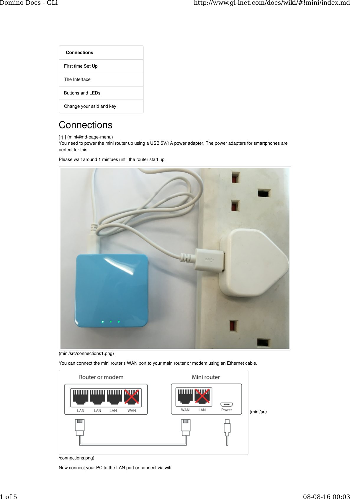 ConnectionsFirst time Set UpThe InterfaceButtons and LEDsChange your ssid and keyConnections[ ↑ ] (mini/#md-page-menu)You need to power the mini router up using a USB 5V/1A power adapter. The power adapters for smartphones areperfect for this.Please wait around 1 mintues until the router start up.You can connect the mini router&apos;s WAN port to your main router or modem using an Ethernet cable.Now connect your PC to the LAN port or connect via wifi.(mini/src/connections1.png) (mini/src/connections.png)Domino Docs - GLi http://www.gl-inet.com/docs/wiki/#!mini/index.md1 of 5 08-08-16 00:03