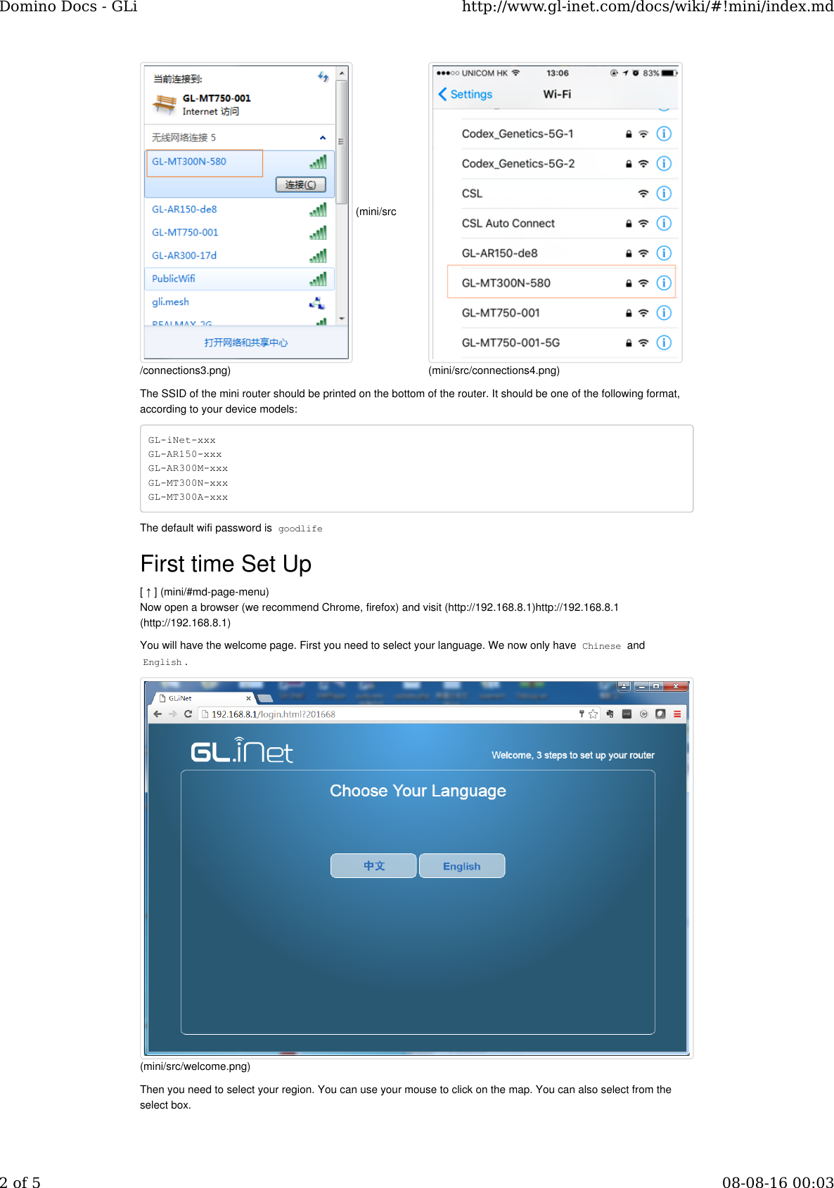 The SSID of the mini router should be printed on the bottom of the router. It should be one of the following format,according to your device models:GL-iNet-xxxGL-AR150-xxxGL-AR300M-xxx GL-MT300N-xxxGL-MT300A-xxxThe default wifi password is goodlifeFirst time Set Up[ ↑ ] (mini/#md-page-menu)Now open a browser (we recommend Chrome, firefox) and visit (http://192.168.8.1)http://192.168.8.1(http://192.168.8.1)You will have the welcome page. First you need to select your language. We now only have Chinese andEnglish.Then you need to select your region. You can use your mouse to click on the map. You can also select from theselect box. (mini/src/connections3.png)(mini/src/connections4.png)(mini/src/welcome.png)Domino Docs - GLi http://www.gl-inet.com/docs/wiki/#!mini/index.md2 of 5 08-08-16 00:03