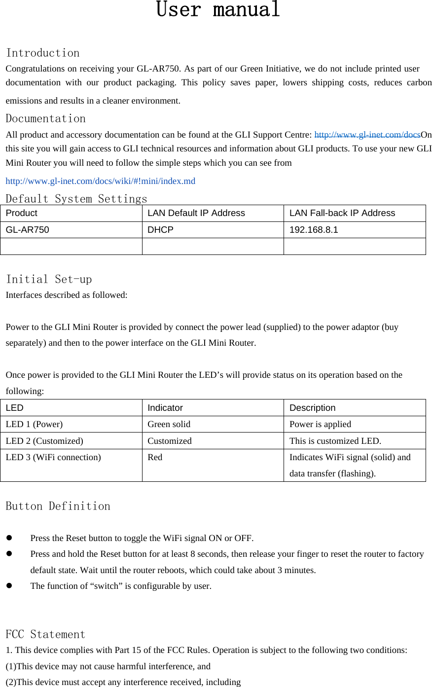 User manual Introduction Congratulations on receiving your GL-AR750. As part of our Green Initiative, we do not include printed user documentation with our product packaging. This policy saves paper, lowers shipping costs, reduces carbon emissions and results in a cleaner environment. Documentation All product and accessory documentation can be found at the GLI Support Centre: http://www.gl-inet.com/docsOn this site you will gain access to GLI technical resources and information about GLI products. To use your new GLI Mini Router you will need to follow the simple steps which you can see from  http://www.gl-inet.com/docs/wiki/#!mini/index.md Default System Settings Product LAN Default IP Address  LAN Fall-back IP Address GL-AR750 DHCP 192.168.8.1Initial Set-up Interfaces described as followed: Power to the GLI Mini Router is provided by connect the power lead (supplied) to the power adaptor (buy separately) and then to the power interface on the GLI Mini Router. Once power is provided to the GLI Mini Router the LED’s will provide status on its operation based on the following: LED Indicator Description LED 1 (Power)  Green solid  Power is applied LED 2 (Customized)  Customized  This is customized LED. LED 3 (WiFi connection)  Red  Indicates WiFi signal (solid) and data transfer (flashing). Button Definition z Press the Reset button to toggle the WiFi signal ON or OFF. z Press and hold the Reset button for at least 8 seconds, then release your finger to reset the router to factory default state. Wait until the router reboots, which could take about 3 minutes. z The function of “switch” is configurable by user. FCC Statement 1. This device complies with Part 15 of the FCC Rules. Operation is subject to the following two conditions:(1)This device may not cause harmful interference, and(2)This device must accept any interference received, including 