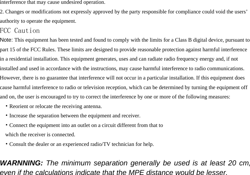 interference that may cause undesired operation. 2. Changes or modifications not expressly approved by the party responsible for compliance could void the users’ authority to operate the equipment. FCC Caution Note: This equipment has been tested and found to comply with the limits for a Class B digital device, pursuant to part 15 of the FCC Rules. These limits are designed to provide reasonable protection against harmful interference in a residential installation. This equipment generates, uses and can radiate radio frequency energy and, if not installed and used in accordance with the instructions, may cause harmful interference to radio communications. However, there is no guarantee that interference will not occur in a particular installation. If this equipment does cause harmful interference to radio or television reception, which can be determined by turning the equipment off and on, the user is encouraged to try to correct the interference by one or more of the following measures: • Reorient or relocate the receiving antenna. • Increase the separation between the equipment and receiver. • Connect the equipment into an outlet on a circuit different from that to which the receiver is connected. • Consult the dealer or an experienced radio/TV technician for help.  WARNNING: The minimum separation generally be used is at least 20 cm, even if the calculations indicate that the MPE distance would be lesser. 