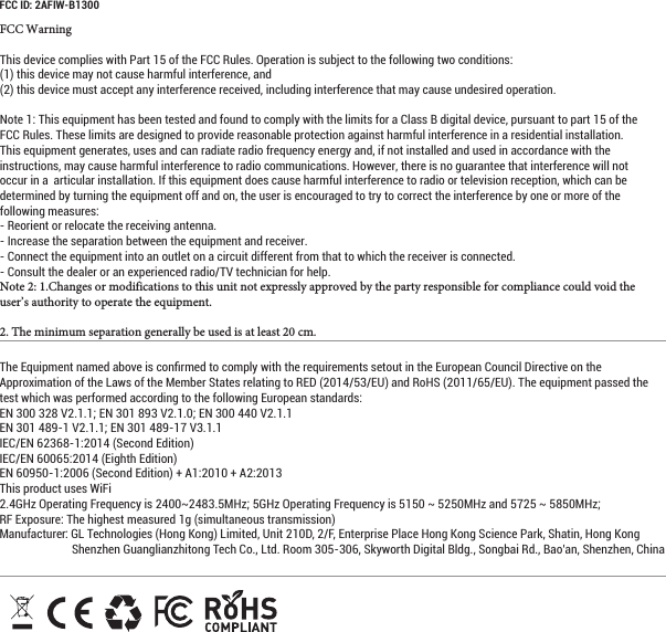 FCC WarningThis device complies with Part 15 of the FCC Rules. Operation is subject to the following two conditions: (1) this device may not cause harmful interference, and (2) this device must accept any interference received, including interference that may cause undesired operation. Note 1: This equipment has been tested and found to comply with the limits for a Class B digital device, pursuant to part 15 of the FCC Rules. These limits are designed to provide reasonable protection against harmful interference in a residential installation. This equipment generates, uses and can radiate radio frequency energy and, if not installed and used in accordance with the instructions, may cause harmful interference to radio communications. However, there is no guarantee that interference will not occur in a  articular installation. If this equipment does cause harmful interference to radio or television reception, which can be determined by turning the equipment off and on, the user is encouraged to try to correct the interference by one or more of the following measures:- Reorient or relocate the receiving antenna.- Increase the separation between the equipment and receiver.- Connect the equipment into an outlet on a circuit different from that to which the receiver is connected.- Consult the dealer or an experienced radio/TV technician for help. Note 2: 1.Changes or modifications to this unit not expressly approved by the party responsible for compliance could void the user’s authority to operate the equipment. 2. The minimum separation generally be used is at least 20 cm.The Equipment named above is conﬁrmed to comply with the requirements setout in the European Council Directive on the Approximation of the Laws of the Member States relating to RED (2014/53/EU) and RoHS (2011/65/EU). The equipment passed the test which was performed according to the following European standards:EN 300 328 V2.1.1; EN 301 893 V2.1.0; EN 300 440 V2.1.1EN 301 489-1 V2.1.1; EN 301 489-17 V3.1.1IEC/EN 62368-1:2014 (Second Edition)IEC/EN 60065:2014 (Eighth Edition)EN 60950-1:2006 (Second Edition) + A1:2010 + A2:2013This product uses WiFi2.4GHz Operating Frequency is 2400~2483.5MHz; 5GHz Operating Frequency is 5150 ~ 5250MHz and 5725 ~ 5850MHz;   RF Exposure: The highest measured 1g (simultaneous transmission) Manufacturer: GL Technologies (Hong Kong) Limited, Unit 210D, 2/F, Enterprise Place Hong Kong Science Park, Shatin, Hong Kong Shenzhen Guanglianzhitong Tech Co., Ltd. Room 305-306, Skyworth Digital Bldg., Songbai Rd., Bao’an, Shenzhen, China FCC ID: 2AFIW-B1300