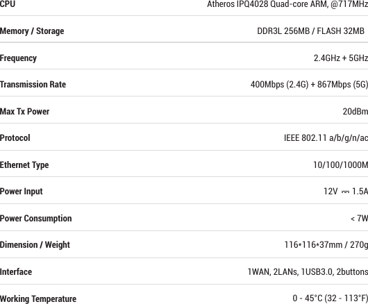 The Equipment named above is conﬁrmed to comply with the requirements setout in the European Council Directive on the Approximation of the Laws of the Member States relating to RED (2014/53/EU) and RoHS (2011/65/EU). The equipment passed the test which was performed according to the following European standards:EN 300 328 V2.1.1; EN 301 893 V2.1.0; EN 300 440 V2.1.1EN 301 489-1 V2.1.1; EN 301 489-17 V3.1.1IEC/EN 62368-1:2014 (Second Edition)IEC/EN 60065:2014 (Eighth Edition)EN 60950-1:2006 (Second Edition) + A1:2010 + A2:2013This product uses WiFi2.4GHz Operating Frequency is 2400~2483.5MHz; 5GHz Operating Frequency is 5150 ~ 5250MHz and 5725 ~ 5850MHz;   RF Exposure: The highest measured 1g (simultaneous transmission) Manufacturer: GL Technologies (Hong Kong) Limited, Unit 210D, 2/F, Enterprise Place Hong Kong Science Park, Shatin, Hong Kong                           Shenzhen Guanglianzhitong Tech Co., Ltd. Room 305-306, Skyworth Digital Bldg., Songbai Rd., Bao’an, Shenzhen, China Atheros IPQ4028 Quad-core ARM, @717MHzDDR3L 256MB / FLASH 32MB  2.4GHz + 5GHz400Mbps (2.4G) + 867Mbps (5G)20dBmIEEE 802.11 a/b/g/n/ac10/100/1000M12V       1.5A&lt; 7W116*116*37mm / 270g1WAN, 2LANs, 1USB3.0, 2buttons0 - 45°C (32 - 113°F)CPUMemory / StorageFrequencyTransmission RateMax Tx PowerProtocolEthernet TypePower InputPower ConsumptionDimension / WeightInterfaceWorking Temperature