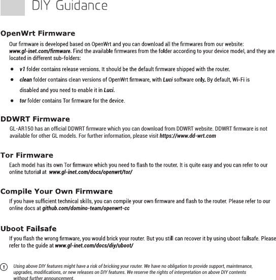 Using above DIY features might have a risk of bricking your router. We have no obligation to provide support, maintenance, upgrades, modiﬁcations, or new releases on DIY features. We reserve the rights of interpretation on above DIY contents without further announcement.GL-AR150 has an ofﬁcial DDWRT ﬁrmware which you can download from DDWRT website. DDWRT ﬁrmware is not available for other GL models. For further information, please visit https://www.dd-wrt.com