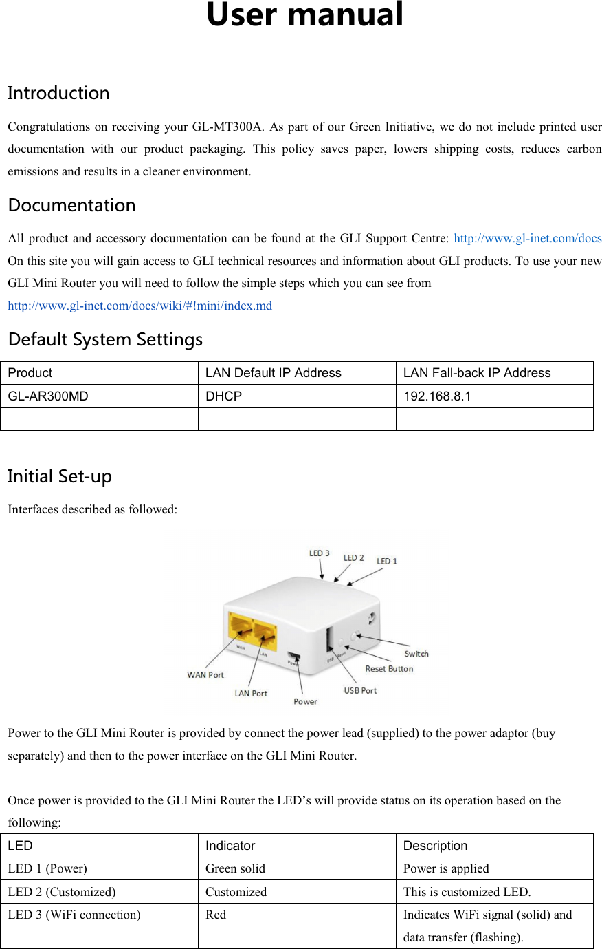 User manual Introduction Congratulations on receiving your GL-MT300A.  As part of our  Green Initiative,  we do not include printed user documentation  with  our  product  packaging.  This  policy  saves  paper,  lowers  shipping  costs,  reduces  carbon emissions and results in a cleaner environment. Documentation All product and accessory documentation  can be  found at  the GLI Support  Centre: http://www.gl-inet.com/docs On this site you will gain access to GLI technical resources and information about GLI products. To use your new GLI Mini Router you will need to follow the simple steps which you can see from   http://www.gl-inet.com/docs/wiki/#!mini/index.md Default System Settings Product LAN Default IP Address  LAN Fall-back IP Address GL-AR300MD  DHCP  192.168.8.1     Initial Set-up Interfaces described as followed:  Power to the GLI Mini Router is provided by connect the power lead (supplied) to the power adaptor (buy separately) and then to the power interface on the GLI Mini Router.  Once power is provided to the GLI Mini Router the LED’s will provide status on its operation based on the following: LED Indicator Description LED 1 (Power)  Green solid  Power is applied LED 2 (Customized)  Customized  This is customized LED. LED 3 (WiFi connection)  Red  Indicates WiFi signal (solid) and data transfer (flashing). 