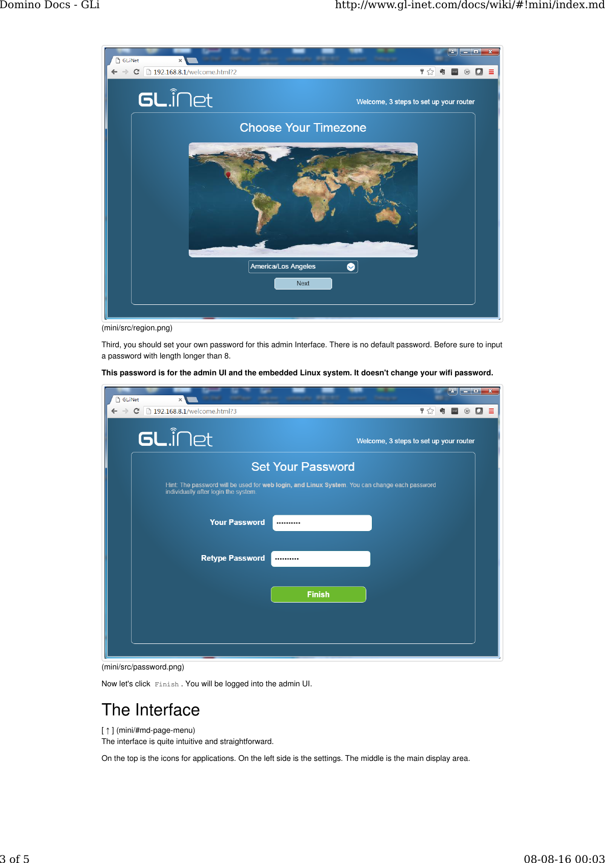 Third, you should set your own password for this admin Interface. There is no default password. Before sure to inputa password with length longer than 8.This password is for the admin UI and the embedded Linux system. It doesn&apos;t change your wifi password.Now let&apos;s click Finish. You will be logged into the admin UI.The Interface[ ↑ ] (mini/#md-page-menu)The interface is quite intuitive and straightforward.On the top is the icons for applications. On the left side is the settings. The middle is the main display area.(mini/src/region.png)(mini/src/password.png)Domino Docs - GLi http://www.gl-inet.com/docs/wiki/#!mini/index.md3 of 5 08-08-16 00:03