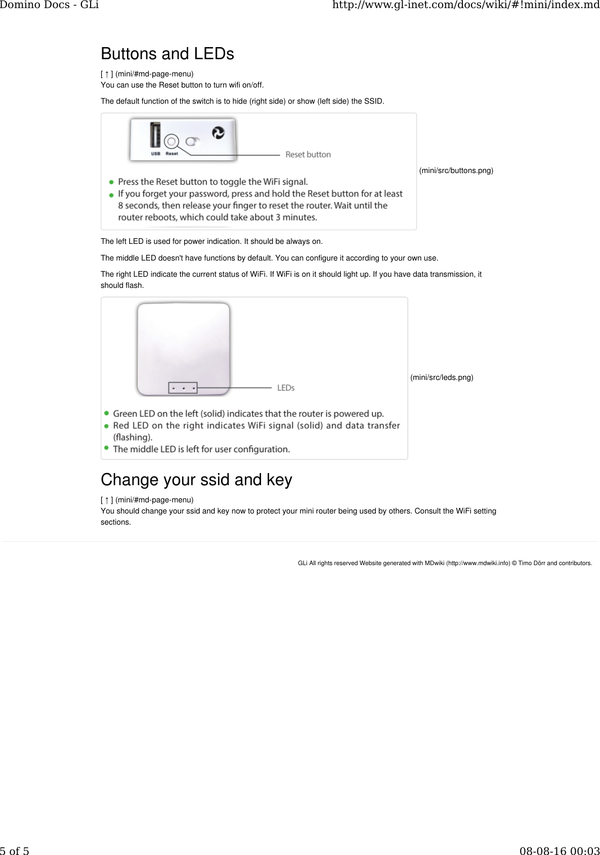 Buttons and LEDs[ ↑ ] (mini/#md-page-menu)You can use the Reset button to turn wifi on/off.The default function of the switch is to hide (right side) or show (left side) the SSID.The left LED is used for power indication. It should be always on.The middle LED doesn&apos;t have functions by default. You can configure it according to your own use.The right LED indicate the current status of WiFi. If WiFi is on it should light up. If you have data transmission, itshould flash.Change your ssid and key[ ↑ ] (mini/#md-page-menu)You should change your ssid and key now to protect your mini router being used by others. Consult the WiFi settingsections. (mini/src/buttons.png) (mini/src/leds.png)GLi All rights reserved Website generated with MDwiki (http://www.mdwiki.info) © Timo Dörr and contributors.Domino Docs - GLi http://www.gl-inet.com/docs/wiki/#!mini/index.md5 of 5 08-08-16 00:03