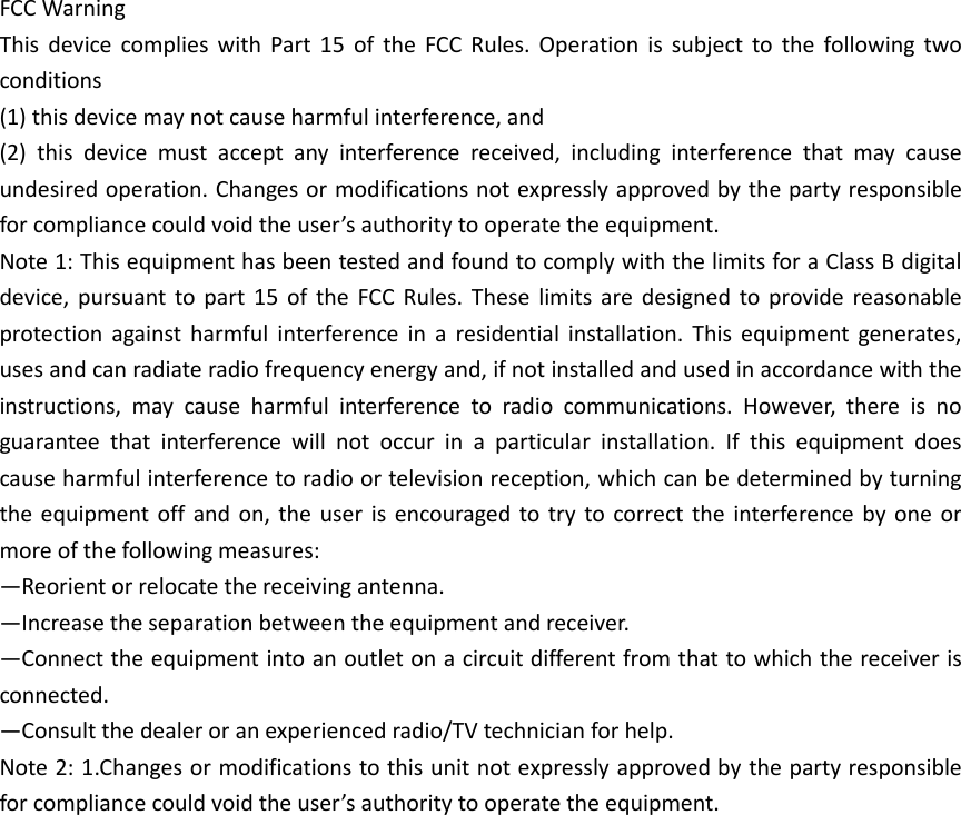 FCC Warning   This  device  complies  with  Part  15  of  the  FCC  Rules.  Operation  is  subject  to  the  following  two conditions   (1) this device may not cause harmful interference, and   (2)  this  device  must  accept  any  interference  received,  including  interference  that  may  cause undesired operation. Changes or modifications not expressly approved by the party responsible for compliance could void the user’s authority to operate the equipment.   Note 1: This equipment has been tested and found to comply with the limits for a Class B digital device,  pursuant  to  part  15  of  the  FCC  Rules.  These  limits  are  designed  to  provide  reasonable protection  against  harmful  interference  in  a  residential  installation.  This  equipment  generates, uses and can radiate radio frequency energy and, if not installed and used in accordance with the instructions,  may  cause  harmful  interference  to  radio  communications.  However,  there  is  no guarantee  that  interference  will  not  occur  in  a  particular  installation.  If  this  equipment  does cause harmful interference to radio or television reception, which can be determined by turning the equipment off  and  on,  the  user  is  encouraged to try  to correct the  interference  by one  or more of the following measures:   —Reorient or relocate the receiving antenna.   —Increase the separation between the equipment and receiver.   —Connect the equipment into an outlet on a circuit different from that to which the receiver is connected.   —Consult the dealer or an experienced radio/TV technician for help.   Note 2: 1.Changes or modifications to this unit not expressly approved by the party responsible for compliance could void the user’s authority to operate the equipment.  