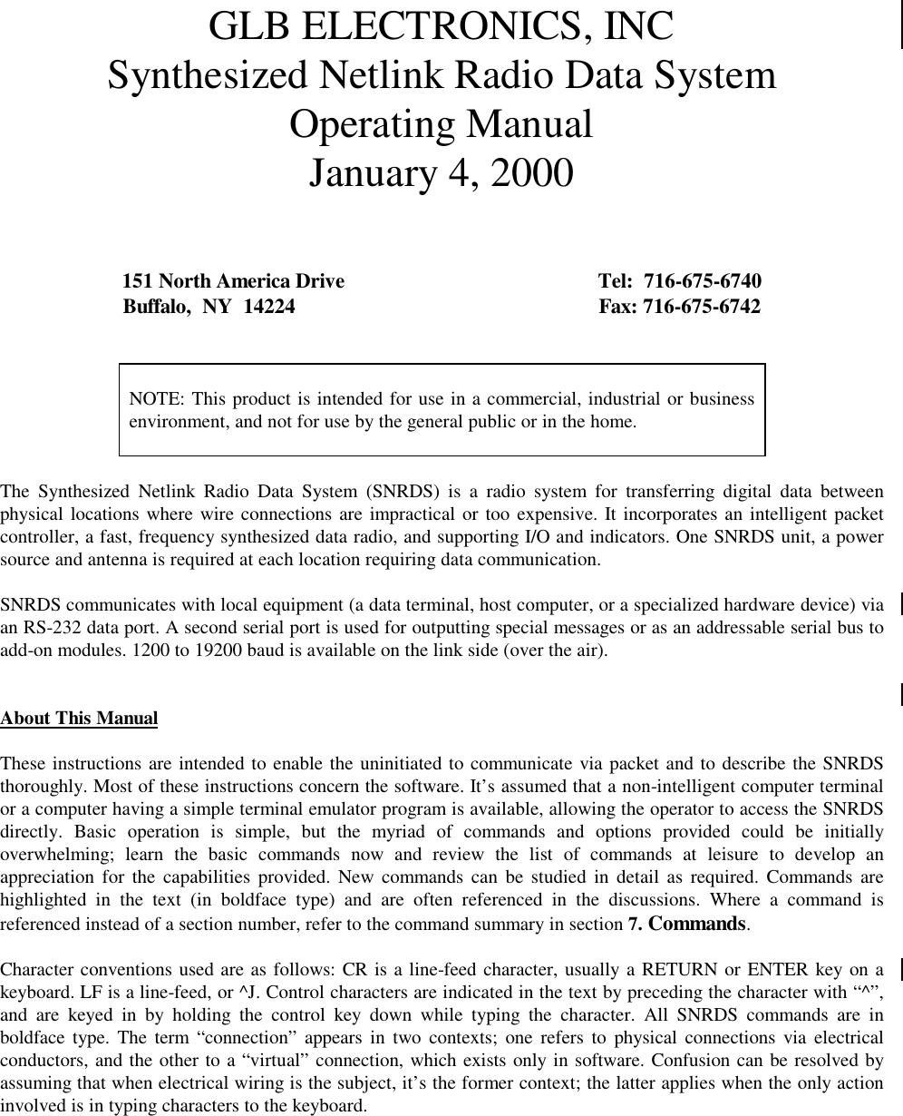 GLB ELECTRONICS, INCSynthesized Netlink Radio Data SystemOperating ManualJanuary 4, 2000151 North America Drive Tel:  716-675-6740Buffalo,  NY  14224 Fax: 716-675-6742NOTE: This product is intended for use in a commercial, industrial or businessenvironment, and not for use by the general public or in the home.The Synthesized Netlink Radio Data System (SNRDS) is a radio system for transferring digital data betweenphysical locations where wire connections are impractical or too expensive. It incorporates an intelligent packetcontroller, a fast, frequency synthesized data radio, and supporting I/O and indicators. One SNRDS unit, a powersource and antenna is required at each location requiring data communication.SNRDS communicates with local equipment (a data terminal, host computer, or a specialized hardware device) viaan RS-232 data port. A second serial port is used for outputting special messages or as an addressable serial bus toadd-on modules. 1200 to 19200 baud is available on the link side (over the air).About This ManualThese instructions are intended to enable the uninitiated to communicate via packet and to describe the SNRDSthoroughly. Most of these instructions concern the software. It’s assumed that a non-intelligent computer terminalor a computer having a simple terminal emulator program is available, allowing the operator to access the SNRDSdirectly. Basic operation is simple, but the myriad of commands and options provided could be initiallyoverwhelming; learn the basic commands now and review the list of commands at leisure to develop anappreciation for the capabilities provided. New commands can be studied in detail as required. Commands arehighlighted in the text (in boldface type) and are often referenced in the discussions. Where a command isreferenced instead of a section number, refer to the command summary in section 7. Commands.Character conventions used are as follows: CR is a line-feed character, usually a RETURN or ENTER key on akeyboard. LF is a line-feed, or ^J. Control characters are indicated in the text by preceding the character with “^”,and are keyed in by holding the control key down while typing the character. All SNRDS commands are inboldface type. The term “connection” appears in two contexts; one refers to physical connections via electricalconductors, and the other to a “virtual” connection, which exists only in software. Confusion can be resolved byassuming that when electrical wiring is the subject, it’s the former context; the latter applies when the only actioninvolved is in typing characters to the keyboard.