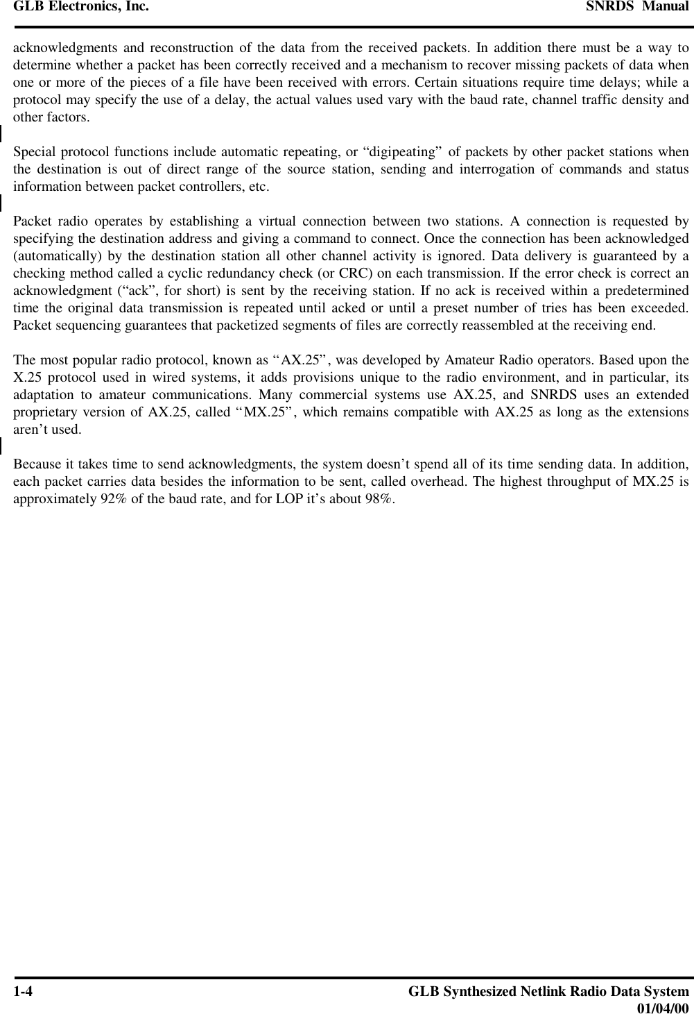 GLB Electronics, Inc. SNRDS  Manual1-4GLB Synthesized Netlink Radio Data System01/04/00acknowledgments and reconstruction of the data from the received packets. In addition there must be a way todetermine whether a packet has been correctly received and a mechanism to recover missing packets of data whenone or more of the pieces of a file have been received with errors. Certain situations require time delays; while aprotocol may specify the use of a delay, the actual values used vary with the baud rate, channel traffic density andother factors.Special protocol functions include automatic repeating, or “digipeating” of packets by other packet stations whenthe destination is out of direct range of the source station, sending and interrogation of commands and statusinformation between packet controllers, etc.Packet radio operates by establishing a virtual connection between two stations. A connection is requested byspecifying the destination address and giving a command to connect. Once the connection has been acknowledged(automatically) by the destination station all other channel activity is ignored. Data delivery is guaranteed by achecking method called a cyclic redundancy check (or CRC) on each transmission. If the error check is correct anacknowledgment (“ack”, for short) is sent by the receiving station. If no ack is received within a predeterminedtime the original data transmission is repeated until acked or until a preset number of tries has been exceeded.Packet sequencing guarantees that packetized segments of files are correctly reassembled at the receiving end.The most popular radio protocol, known as “AX.25”, was developed by Amateur Radio operators. Based upon theX.25 protocol used in wired systems, it adds provisions unique to the radio environment, and in particular, itsadaptation to amateur communications. Many commercial systems use AX.25, and SNRDS uses an extendedproprietary version of AX.25, called “MX.25”, which remains compatible with AX.25 as long as the extensionsaren’t used.Because it takes time to send acknowledgments, the system doesn’t spend all of its time sending data. In addition,each packet carries data besides the information to be sent, called overhead. The highest throughput of MX.25 isapproximately 92% of the baud rate, and for LOP it’s about 98%.