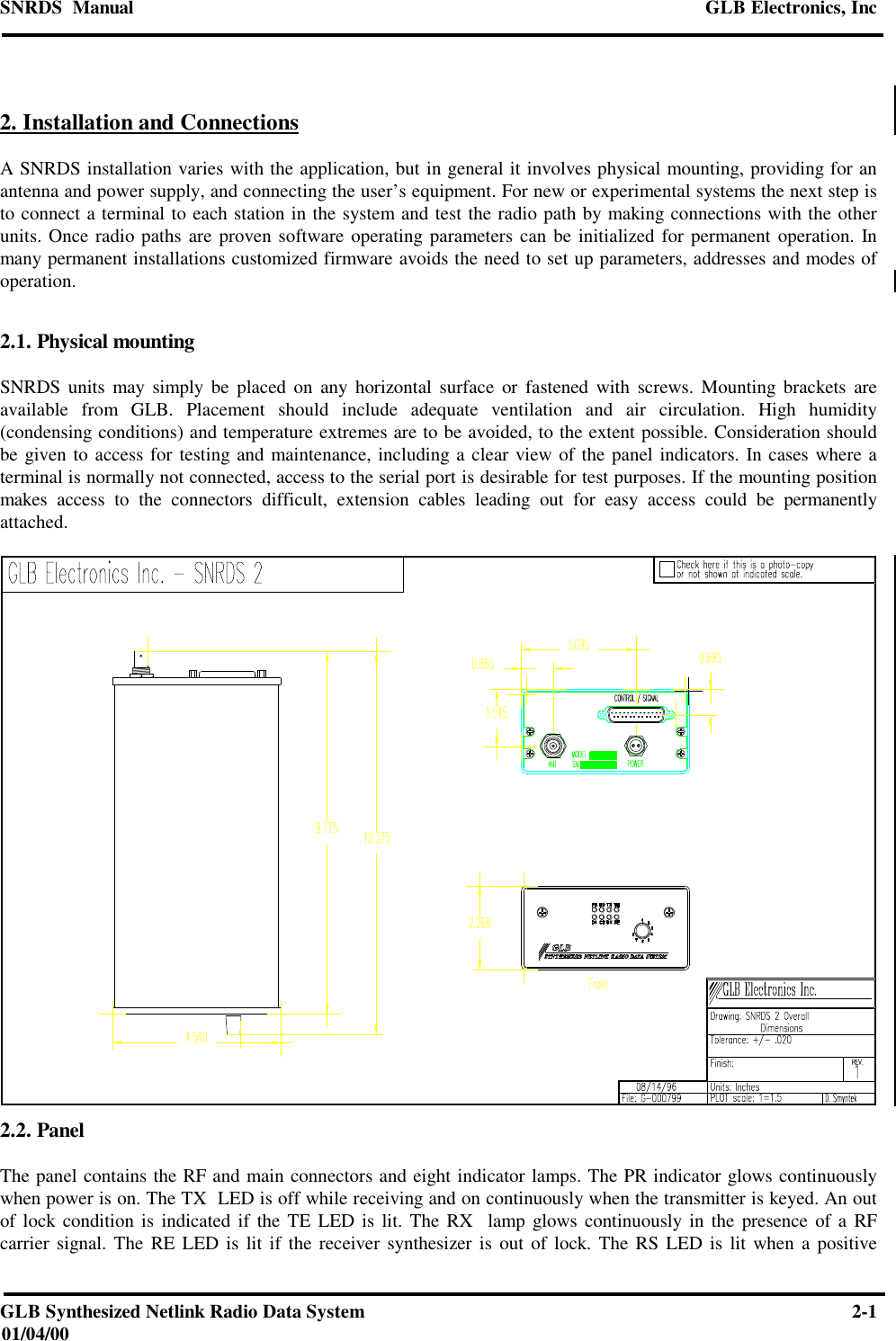 SNRDS  Manual GLB Electronics, IncGLB Synthesized Netlink Radio Data System 2-101/04/002. Installation and ConnectionsA SNRDS installation varies with the application, but in general it involves physical mounting, providing for anantenna and power supply, and connecting the user’s equipment. For new or experimental systems the next step isto connect a terminal to each station in the system and test the radio path by making connections with the otherunits. Once radio paths are proven software operating parameters can be initialized for permanent operation. Inmany permanent installations customized firmware avoids the need to set up parameters, addresses and modes ofoperation.2.1. Physical mountingSNRDS units may simply be placed on any horizontal surface or fastened with screws. Mounting brackets areavailable from GLB. Placement should include adequate ventilation and air circulation. High humidity(condensing conditions) and temperature extremes are to be avoided, to the extent possible. Consideration shouldbe given to access for testing and maintenance, including a clear view of the panel indicators. In cases where aterminal is normally not connected, access to the serial port is desirable for test purposes. If the mounting positionmakes access to the connectors difficult, extension cables leading out for easy access could be permanentlyattached.2.2. PanelThe panel contains the RF and main connectors and eight indicator lamps. The PR indicator glows continuouslywhen power is on. The TX  LED is off while receiving and on continuously when the transmitter is keyed. An outof lock condition is indicated if the TE LED is lit. The RX  lamp glows continuously in the presence of a RFcarrier signal. The RE LED is lit if the receiver synthesizer is out of lock. The RS LED is lit when a positive