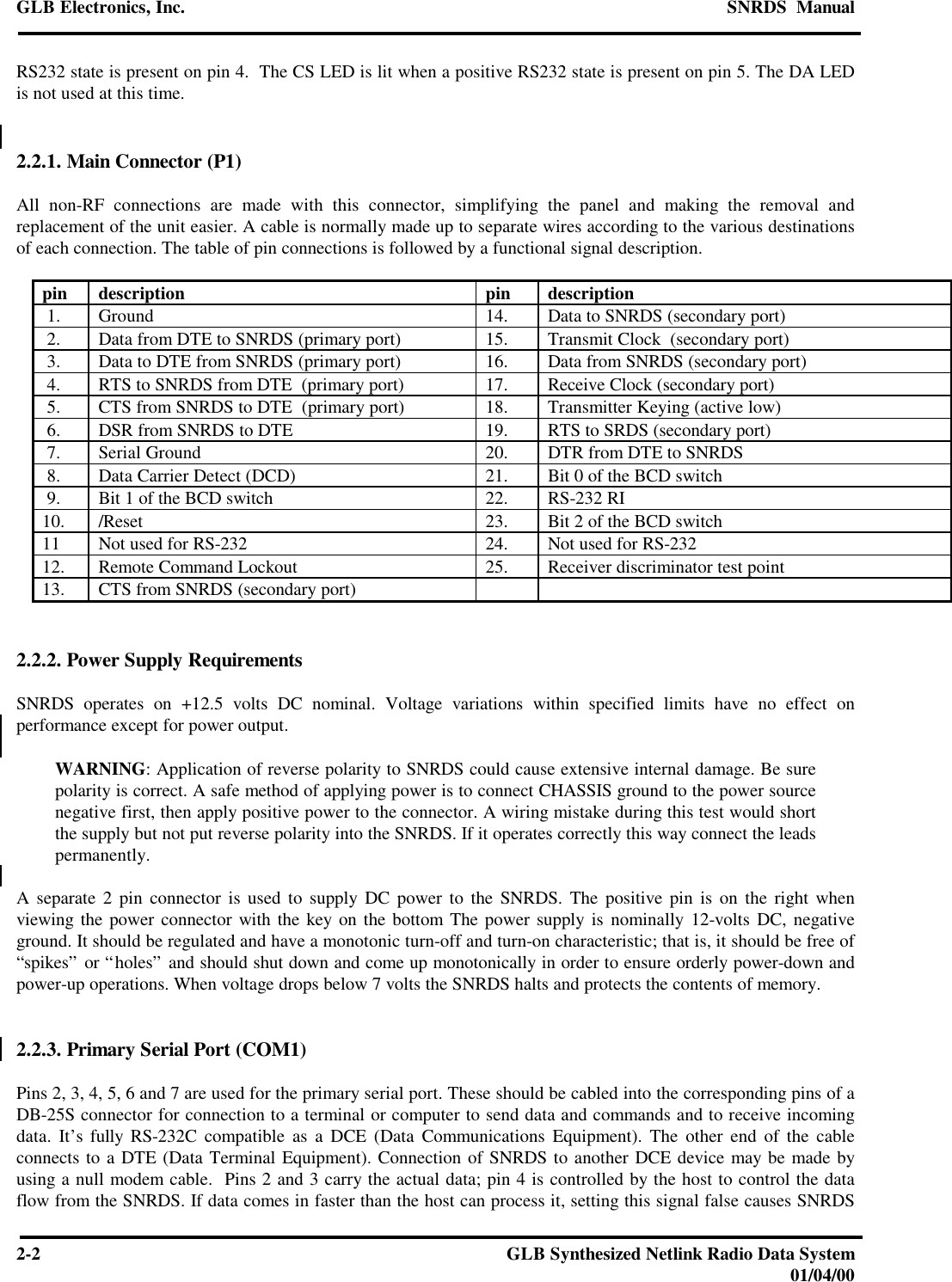 GLB Electronics, Inc. SNRDS  Manual2-2GLB Synthesized Netlink Radio Data System01/04/00RS232 state is present on pin 4.  The CS LED is lit when a positive RS232 state is present on pin 5. The DA LEDis not used at this time.2.2.1. Main Connector (P1)All non-RF connections are made with this connector, simplifying the panel and making the removal andreplacement of the unit easier. A cable is normally made up to separate wires according to the various destinationsof each connection. The table of pin connections is followed by a functional signal description.pin description pin description 1. Ground 14. Data to SNRDS (secondary port) 2. Data from DTE to SNRDS (primary port) 15. Transmit Clock  (secondary port) 3. Data to DTE from SNRDS (primary port) 16. Data from SNRDS (secondary port) 4. RTS to SNRDS from DTE  (primary port) 17. Receive Clock (secondary port) 5. CTS from SNRDS to DTE  (primary port) 18. Transmitter Keying (active low) 6. DSR from SNRDS to DTE 19. RTS to SRDS (secondary port) 7. Serial Ground 20. DTR from DTE to SNRDS 8. Data Carrier Detect (DCD) 21. Bit 0 of the BCD switch 9. Bit 1 of the BCD switch 22. RS-232 RI10. /Reset 23. Bit 2 of the BCD switch11 Not used for RS-232 24. Not used for RS-23212. Remote Command Lockout 25. Receiver discriminator test point13. CTS from SNRDS (secondary port)2.2.2. Power Supply RequirementsSNRDS operates on +12.5 volts DC nominal. Voltage variations within specified limits have no effect onperformance except for power output.WARNING: Application of reverse polarity to SNRDS could cause extensive internal damage. Be surepolarity is correct. A safe method of applying power is to connect CHASSIS ground to the power sourcenegative first, then apply positive power to the connector. A wiring mistake during this test would shortthe supply but not put reverse polarity into the SNRDS. If it operates correctly this way connect the leadspermanently.A separate 2 pin connector is used to supply DC power to the SNRDS. The positive pin is on the right whenviewing the power connector with the key on the bottom The power supply is nominally 12-volts DC, negativeground. It should be regulated and have a monotonic turn-off and turn-on characteristic; that is, it should be free of“spikes” or “holes” and should shut down and come up monotonically in order to ensure orderly power-down andpower-up operations. When voltage drops below 7 volts the SNRDS halts and protects the contents of memory.2.2.3. Primary Serial Port (COM1)Pins 2, 3, 4, 5, 6 and 7 are used for the primary serial port. These should be cabled into the corresponding pins of aDB-25S connector for connection to a terminal or computer to send data and commands and to receive incomingdata. It’s fully RS-232C compatible as a DCE (Data Communications Equipment). The other end of the cableconnects to a DTE (Data Terminal Equipment). Connection of SNRDS to another DCE device may be made byusing a null modem cable.  Pins 2 and 3 carry the actual data; pin 4 is controlled by the host to control the dataflow from the SNRDS. If data comes in faster than the host can process it, setting this signal false causes SNRDS