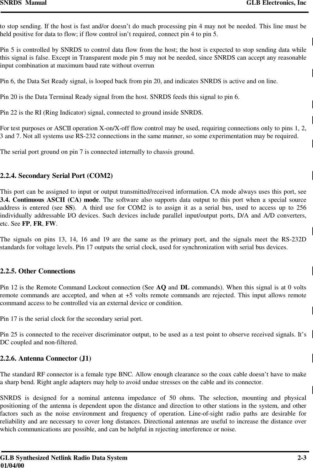 SNRDS  Manual GLB Electronics, IncGLB Synthesized Netlink Radio Data System 2-301/04/00to stop sending. If the host is fast and/or doesn’t do much processing pin 4 may not be needed. This line must beheld positive for data to flow; if flow control isn’t required, connect pin 4 to pin 5.Pin 5 is controlled by SNRDS to control data flow from the host; the host is expected to stop sending data whilethis signal is false. Except in Transparent mode pin 5 may not be needed, since SNRDS can accept any reasonableinput combination at maximum baud rate without overrunPin 6, the Data Set Ready signal, is looped back from pin 20, and indicates SNRDS is active and on line.Pin 20 is the Data Terminal Ready signal from the host. SNRDS feeds this signal to pin 6.Pin 22 is the RI (Ring Indicator) signal, connected to ground inside SNRDS.For test purposes or ASCII operation X-on/X-off flow control may be used, requiring connections only to pins 1, 2,3 and 7. Not all systems use RS-232 connections in the same manner, so some experimentation may be required.The serial port ground on pin 7 is connected internally to chassis ground.2.2.4. Secondary Serial Port (COM2)This port can be assigned to input or output transmitted/received information. CA mode always uses this port, see3.4. Continuous ASCII (CA) mode. The software also supports data output to this port when a special sourceaddress is entered (see SS).  A third use for COM2 is to assign it as a serial bus, used to access up to 256individually addressable I/O devices. Such devices include parallel input/output ports, D/A and A/D converters,etc. See FP, FR, FW.The signals on pins 13, 14, 16 and 19 are the same as the primary port, and the signals meet the RS-232Dstandards for voltage levels. Pin 17 outputs the serial clock, used for synchronization with serial bus devices.2.2.5. Other ConnectionsPin 12 is the Remote Command Lockout connection (See AQ and DL commands). When this signal is at 0 voltsremote commands are accepted, and when at +5 volts remote commands are rejected. This input allows remotecommand access to be controlled via an external device or condition.Pin 17 is the serial clock for the secondary serial port.Pin 25 is connected to the receiver discriminator output, to be used as a test point to observe received signals. It’sDC coupled and non-filtered.2.2.6. Antenna Connector (J1)The standard RF connector is a female type BNC. Allow enough clearance so the coax cable doesn’t have to makea sharp bend. Right angle adapters may help to avoid undue stresses on the cable and its connector.SNRDS is designed for a nominal antenna impedance of 50 ohms. The selection, mounting and physicalpositioning of the antenna is dependent upon the distance and direction to other stations in the system, and otherfactors such as the noise environment and frequency of operation. Line-of-sight radio paths are desirable forreliability and are necessary to cover long distances. Directional antennas are useful to increase the distance overwhich communications are possible, and can be helpful in rejecting interference or noise.