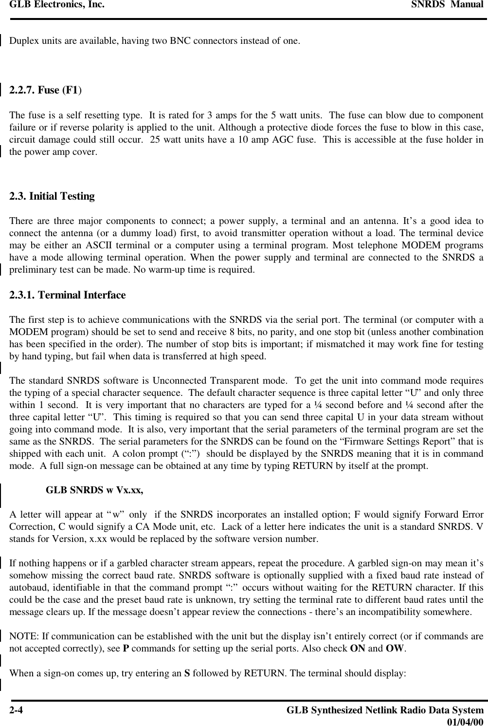 GLB Electronics, Inc. SNRDS  Manual2-4GLB Synthesized Netlink Radio Data System01/04/00Duplex units are available, having two BNC connectors instead of one.2.2.7. Fuse (F1)The fuse is a self resetting type.  It is rated for 3 amps for the 5 watt units.  The fuse can blow due to componentfailure or if reverse polarity is applied to the unit. Although a protective diode forces the fuse to blow in this case,circuit damage could still occur.  25 watt units have a 10 amp AGC fuse.  This is accessible at the fuse holder inthe power amp cover.2.3. Initial TestingThere are three major components to connect; a power supply, a terminal and an antenna. It’s a good idea toconnect the antenna (or a dummy load) first, to avoid transmitter operation without a load. The terminal devicemay be either an ASCII terminal or a computer using a terminal program. Most telephone MODEM programshave a mode allowing terminal operation. When the power supply and terminal are connected to the SNRDS apreliminary test can be made. No warm-up time is required.2.3.1. Terminal InterfaceThe first step is to achieve communications with the SNRDS via the serial port. The terminal (or computer with aMODEM program) should be set to send and receive 8 bits, no parity, and one stop bit (unless another combinationhas been specified in the order). The number of stop bits is important; if mismatched it may work fine for testingby hand typing, but fail when data is transferred at high speed.The standard SNRDS software is Unconnected Transparent mode.  To get the unit into command mode requiresthe typing of a special character sequence.  The default character sequence is three capital letter “U” and only threewithin 1 second.  It is very important that no characters are typed for a ¼ second before and ¼ second after thethree capital letter “U”.  This timing is required so that you can send three capital U in your data stream withoutgoing into command mode.  It is also, very important that the serial parameters of the terminal program are set thesame as the SNRDS.  The serial parameters for the SNRDS can be found on the “Firmware Settings Report” that isshipped with each unit.  A colon prompt (“:”)  should be displayed by the SNRDS meaning that it is in commandmode.  A full sign-on message can be obtained at any time by typing RETURN by itself at the prompt.GLB SNRDS w Vx.xx,A letter will appear at “w” only  if the SNRDS incorporates an installed option; F would signify Forward ErrorCorrection, C would signify a CA Mode unit, etc.  Lack of a letter here indicates the unit is a standard SNRDS. Vstands for Version, x.xx would be replaced by the software version number.If nothing happens or if a garbled character stream appears, repeat the procedure. A garbled sign-on may mean it’ssomehow missing the correct baud rate. SNRDS software is optionally supplied with a fixed baud rate instead ofautobaud, identifiable in that the command prompt “:” occurs without waiting for the RETURN character. If thiscould be the case and the preset baud rate is unknown, try setting the terminal rate to different baud rates until themessage clears up. If the message doesn’t appear review the connections - there’s an incompatibility somewhere.NOTE: If communication can be established with the unit but the display isn’t entirely correct (or if commands arenot accepted correctly), see P commands for setting up the serial ports. Also check ON and OW.When a sign-on comes up, try entering an S followed by RETURN. The terminal should display: