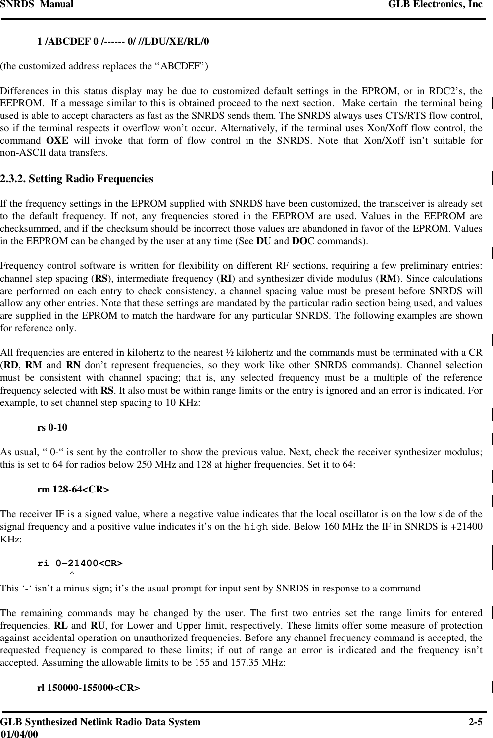 SNRDS  Manual GLB Electronics, IncGLB Synthesized Netlink Radio Data System 2-501/04/001 /ABCDEF 0 /------ 0/ //LDU/XE/RL/0(the customized address replaces the “ABCDEF”)Differences in this status display may be due to customized default settings in the EPROM, or in RDC2’s, theEEPROM.  If a message similar to this is obtained proceed to the next section.  Make certain  the terminal beingused is able to accept characters as fast as the SNRDS sends them. The SNRDS always uses CTS/RTS flow control,so if the terminal respects it overflow won’t occur. Alternatively, if the terminal uses Xon/Xoff flow control, thecommand  OXE will invoke that form of flow control in the SNRDS. Note that Xon/Xoff isn’t suitable fornon-ASCII data transfers.2.3.2. Setting Radio FrequenciesIf the frequency settings in the EPROM supplied with SNRDS have been customized, the transceiver is already setto the default frequency. If not, any frequencies stored in the EEPROM are used. Values in the EEPROM arechecksummed, and if the checksum should be incorrect those values are abandoned in favor of the EPROM. Valuesin the EEPROM can be changed by the user at any time (See DU and DOC commands).Frequency control software is written for flexibility on different RF sections, requiring a few preliminary entries:channel step spacing (RS), intermediate frequency (RI) and synthesizer divide modulus (RM). Since calculationsare performed on each entry to check consistency, a channel spacing value must be present before SNRDS willallow any other entries. Note that these settings are mandated by the particular radio section being used, and valuesare supplied in the EPROM to match the hardware for any particular SNRDS. The following examples are shownfor reference only.All frequencies are entered in kilohertz to the nearest ½ kilohertz and the commands must be terminated with a CR(RD, RM and RN don’t represent frequencies, so they work like other SNRDS commands). Channel selectionmust be consistent with channel spacing; that is, any selected frequency must be a multiple of the referencefrequency selected with RS. It also must be within range limits or the entry is ignored and an error is indicated. Forexample, to set channel step spacing to 10 KHz:rs 0-10As usual, “ 0-“ is sent by the controller to show the previous value. Next, check the receiver synthesizer modulus;this is set to 64 for radios below 250 MHz and 128 at higher frequencies. Set it to 64:rm 128-64&lt;CR&gt;The receiver IF is a signed value, where a negative value indicates that the local oscillator is on the low side of thesignal frequency and a positive value indicates it’s on the high side. Below 160 MHz the IF in SNRDS is +21400KHz:ri 0-21400&lt;CR&gt;          ^This ‘-‘ isn’t a minus sign; it’s the usual prompt for input sent by SNRDS in response to a commandThe remaining commands may be changed by the user. The first two entries set the range limits for enteredfrequencies, RL and RU, for Lower and Upper limit, respectively. These limits offer some measure of protectionagainst accidental operation on unauthorized frequencies. Before any channel frequency command is accepted, therequested frequency is compared to these limits; if out of range an error is indicated and the frequency isn’taccepted. Assuming the allowable limits to be 155 and 157.35 MHz:rl 150000-155000&lt;CR&gt;