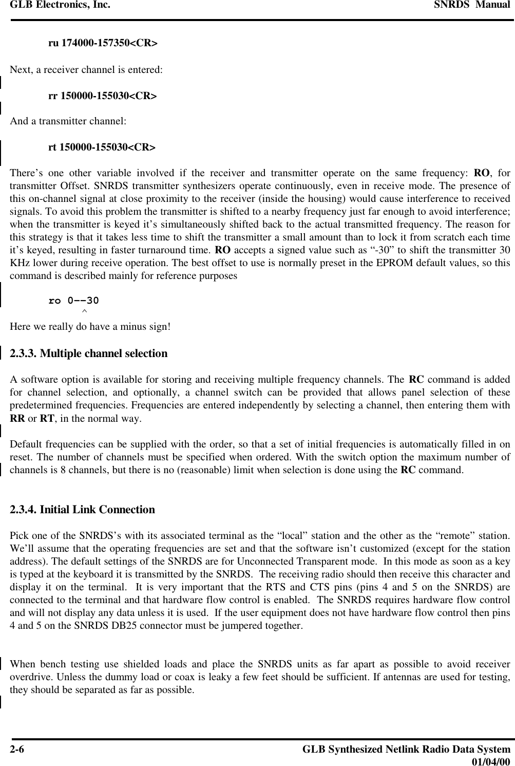 GLB Electronics, Inc. SNRDS  Manual2-6GLB Synthesized Netlink Radio Data System01/04/00ru 174000-157350&lt;CR&gt;Next, a receiver channel is entered:rr 150000-155030&lt;CR&gt;And a transmitter channel:rt 150000-155030&lt;CR&gt;There’s one other variable involved if the receiver and transmitter operate on the same frequency: RO, fortransmitter Offset. SNRDS transmitter synthesizers operate continuously, even in receive mode. The presence ofthis on-channel signal at close proximity to the receiver (inside the housing) would cause interference to receivedsignals. To avoid this problem the transmitter is shifted to a nearby frequency just far enough to avoid interference;when the transmitter is keyed it’s simultaneously shifted back to the actual transmitted frequency. The reason forthis strategy is that it takes less time to shift the transmitter a small amount than to lock it from scratch each timeit’s keyed, resulting in faster turnaround time. RO accepts a signed value such as “-30” to shift the transmitter 30KHz lower during receive operation. The best offset to use is normally preset in the EPROM default values, so thiscommand is described mainly for reference purposesro 0--30          ^Here we really do have a minus sign!2.3.3. Multiple channel selectionA software option is available for storing and receiving multiple frequency channels. The RC command is addedfor channel selection, and optionally, a channel switch can be provided that allows panel selection of thesepredetermined frequencies. Frequencies are entered independently by selecting a channel, then entering them withRR or RT, in the normal way.Default frequencies can be supplied with the order, so that a set of initial frequencies is automatically filled in onreset. The number of channels must be specified when ordered. With the switch option the maximum number ofchannels is 8 channels, but there is no (reasonable) limit when selection is done using the RC command.2.3.4. Initial Link ConnectionPick one of the SNRDS’s with its associated terminal as the “local” station and the other as the “remote” station.We’ll assume that the operating frequencies are set and that the software isn’t customized (except for the stationaddress). The default settings of the SNRDS are for Unconnected Transparent mode.  In this mode as soon as a keyis typed at the keyboard it is transmitted by the SNRDS.  The receiving radio should then receive this character anddisplay it on the terminal.  It is very important that the RTS and CTS pins (pins 4 and 5 on the SNRDS) areconnected to the terminal and that hardware flow control is enabled.  The SNRDS requires hardware flow controland will not display any data unless it is used.  If the user equipment does not have hardware flow control then pins4 and 5 on the SNRDS DB25 connector must be jumpered together.When bench testing use shielded loads and place the SNRDS units as far apart as possible to avoid receiveroverdrive. Unless the dummy load or coax is leaky a few feet should be sufficient. If antennas are used for testing,they should be separated as far as possible.