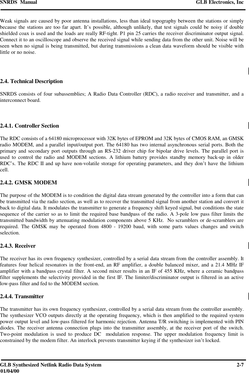 SNRDS  Manual GLB Electronics, IncGLB Synthesized Netlink Radio Data System 2-701/04/00Weak signals are caused by poor antenna installations, less than ideal topography between the stations or simplybecause the stations are too far apart. It’s possible, although unlikely, that test signals could be noisy if doubleshielded coax is used and the loads are really RF-tight. P1 pin 25 carries the receiver discriminator output signal.Connect it to an oscilloscope and observe the received signal while sending data from the other unit. Noise will beseen when no signal is being transmitted, but during transmissions a clean data waveform should be visible withlittle or no noise.2.4. Technical DescriptionSNRDS consists of four subassemblies; A Radio Data Controller (RDC), a radio receiver and transmitter, and ainterconnect board.2.4.1. Controller SectionThe RDC consists of a 64180 microprocessor with 32K bytes of EPROM and 32K bytes of CMOS RAM, an GMSKradio MODEM, and a parallel input/output port. The 64180 has two internal asynchronous serial ports. Both theprimary and secondary port outputs through an RS-232 driver chip for bipolar drive levels. The parallel port isused to control the radio and MODEM sections. A lithium battery provides standby memory back-up in olderRDC’s. The RDC II and up have non-volatile storage for operating parameters, and they don’t have the lithiumcell.2.4.2. GMSK MODEMThe purpose of the MODEM is to condition the digital data stream generated by the controller into a form that canbe transmitted via the radio section, as well as to recover the transmitted signal from another station and convert itback to digital data. It modulates the transmitter to generate a frequency shift keyed signal, but conditions the statesequence of the carrier so as to limit the required base bandpass of the radio. A 3-pole low pass filter limits thetransmitted bandwidth by attenuating modulation components above 5 KHz.  No scramblers or de-scramblers arerequired. The GMSK may be operated from 4800 - 19200 baud, with some parts values changes and switchselection.2.4.3. ReceiverThe receiver has its own frequency synthesizer, controlled by a serial data stream from the controller assembly. Itfeatures four helical resonators in the front-end, an RF amplifier, a double balanced mixer, and a 21.4 MHz IFamplifier with a bandpass crystal filter. A second mixer results in an IF of 455 KHz, where a ceramic bandpassfilter supplements the selectivity provided in the first IF. The limiter/discriminator output is filtered in an activelow-pass filter and fed to the MODEM section.2.4.4. TransmitterThe transmitter has its own frequency synthesizer, controlled by a serial data stream from the controller assembly.The synthesizer VCO outputs directly at the operating frequency, which is then amplified to the required systempower output level and low-pass filtered for harmonic rejection. Antenna T/R switching is implemented with PINdiodes. The receiver antenna connection plugs into the transmitter assembly, at the receiver port of the switch.Two-point modulation is used to produce DC  modulation response. The upper modulation frequency limit isconstrained by the modem filter. An interlock prevents transmitter keying if the synthesizer isn’t locked.