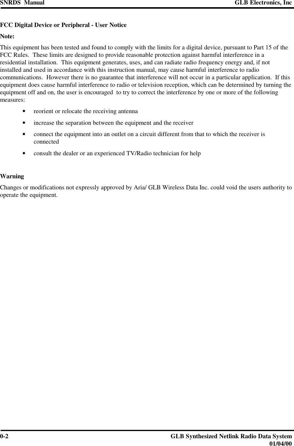 SNRDS  Manual GLB Electronics, Inc0-2GLB Synthesized Netlink Radio Data System01/04/00FCC Digital Device or Peripheral - User NoticeNote:This equipment has been tested and found to comply with the limits for a digital device, pursuant to Part 15 of theFCC Rules.  These limits are designed to provide reasonable protection against harmful interference in aresidential installation.  This equipment generates, uses, and can radiate radio frequency energy and, if notinstalled and used in accordance with this instruction manual, may cause harmful interference to radiocommunications.  However there is no guarantee that interference will not occur in a particular application.  If thisequipment does cause harmful interference to radio or television reception, which can be determined by turning theequipment off and on, the user is encouraged  to try to correct the interference by one or more of the followingmeasures:• reorient or relocate the receiving antenna• increase the separation between the equipment and the receiver• connect the equipment into an outlet on a circuit different from that to which the receiver isconnected• consult the dealer or an experienced TV/Radio technician for helpWarningChanges or modifications not expressly approved by Aria/ GLB Wireless Data Inc. could void the users authority tooperate the equipment.