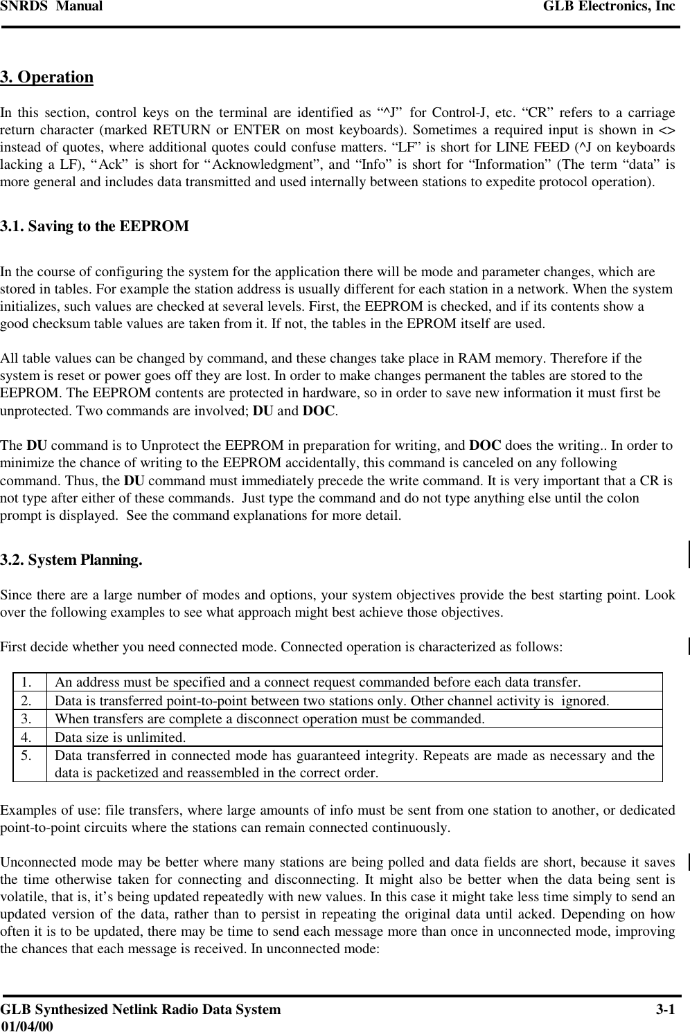 SNRDS  Manual GLB Electronics, IncGLB Synthesized Netlink Radio Data System 3-101/04/003. OperationIn this section, control keys on the terminal are identified as “^J” for Control-J, etc. “CR” refers to a carriagereturn character (marked RETURN or ENTER on most keyboards). Sometimes a required input is shown in &lt;&gt;instead of quotes, where additional quotes could confuse matters. “LF” is short for LINE FEED (^J on keyboardslacking a LF), “Ack” is short for “Acknowledgment”, and “Info” is short for “Information” (The term “data” ismore general and includes data transmitted and used internally between stations to expedite protocol operation).3.1. Saving to the EEPROMIn the course of configuring the system for the application there will be mode and parameter changes, which arestored in tables. For example the station address is usually different for each station in a network. When the systeminitializes, such values are checked at several levels. First, the EEPROM is checked, and if its contents show agood checksum table values are taken from it. If not, the tables in the EPROM itself are used.All table values can be changed by command, and these changes take place in RAM memory. Therefore if thesystem is reset or power goes off they are lost. In order to make changes permanent the tables are stored to theEEPROM. The EEPROM contents are protected in hardware, so in order to save new information it must first beunprotected. Two commands are involved; DU and DOC.The DU command is to Unprotect the EEPROM in preparation for writing, and DOC does the writing.. In order tominimize the chance of writing to the EEPROM accidentally, this command is canceled on any followingcommand. Thus, the DU command must immediately precede the write command. It is very important that a CR isnot type after either of these commands.  Just type the command and do not type anything else until the colonprompt is displayed.  See the command explanations for more detail.3.2. System Planning.Since there are a large number of modes and options, your system objectives provide the best starting point. Lookover the following examples to see what approach might best achieve those objectives.First decide whether you need connected mode. Connected operation is characterized as follows:1. An address must be specified and a connect request commanded before each data transfer.2. Data is transferred point-to-point between two stations only. Other channel activity is  ignored.3. When transfers are complete a disconnect operation must be commanded.4. Data size is unlimited.5. Data transferred in connected mode has guaranteed integrity. Repeats are made as necessary and thedata is packetized and reassembled in the correct order.Examples of use: file transfers, where large amounts of info must be sent from one station to another, or dedicatedpoint-to-point circuits where the stations can remain connected continuously.Unconnected mode may be better where many stations are being polled and data fields are short, because it savesthe time otherwise taken for connecting and disconnecting. It might also be better when the data being sent isvolatile, that is, it’s being updated repeatedly with new values. In this case it might take less time simply to send anupdated version of the data, rather than to persist in repeating the original data until acked. Depending on howoften it is to be updated, there may be time to send each message more than once in unconnected mode, improvingthe chances that each message is received. In unconnected mode: