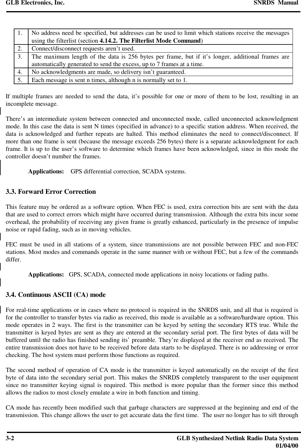 GLB Electronics, Inc. SNRDS  Manual3-2GLB Synthesized Netlink Radio Data System01/04/001. No address need be specified, but addresses can be used to limit which stations receive the messagesusing the filterlist (section 4.14.2. The Filterlist Mode Command)2. Connect/disconnect requests aren’t used.3. The maximum length of the data is 256 bytes per frame, but if it’s longer, additional frames areautomatically generated to send the excess, up to 7 frames at a time.4. No acknowledgments are made, so delivery isn’t guaranteed.5. Each message is sent n times, although n is normally set to 1.If multiple frames are needed to send the data, it’s possible for one or more of them to be lost, resulting in anincomplete message.There’s an intermediate system between connected and unconnected mode, called unconnected acknowledgmentmode. In this case the data is sent N times (specified in advance) to a specific station address. When received, thedata is acknowledged and further repeats are halted. This method eliminates the need to connect/disconnect. Ifmore than one frame is sent (because the message exceeds 256 bytes) there is a separate acknowledgment for eachframe. It is up to the user’s software to determine which frames have been acknowledged, since in this mode thecontroller doesn’t number the frames.Applications:    GPS differential correction, SCADA systems.3.3. Forward Error CorrectionThis feature may be ordered as a software option. When FEC is used, extra correction bits are sent with the datathat are used to correct errors which might have occurred during transmission. Although the extra bits incur someoverhead, the probability of receiving any given frame is greatly enhanced, particularly in the presence of impulsenoise or rapid fading, such as in moving vehicles.FEC must be used in all stations of a system, since transmissions are not possible between FEC and non-FECstations. Most modes and commands operate in the same manner with or without FEC, but a few of the commandsdiffer.Applications:   GPS, SCADA, connected mode applications in noisy locations or fading paths.3.4. Continuous ASCII (CA) modeFor real-time applications or in cases where no protocol is required in the SNRDS unit, and all that is required isfor the controller to transfer bytes via radio as received, this mode is available as a software/hardware option. Thismode operates in 2 ways. The first is the transmitter can be keyed by setting the secondary RTS true. While thetransmitter is keyed bytes are sent as they are entered at the secondary serial port. The first bytes of data will bebuffered until the radio has finished sending its’ preamble. They’re displayed at the receiver end as received. Theentire transmission does not have to be received before data starts to be displayed. There is no addressing or errorchecking. The host system must perform those functions as required.The second method of operation of CA mode is the transmitter is keyed automatically on the receipt of the firstbyte of data into the secondary serial port. This makes the SNRDS completely transparent to the user equipmentsince no transmitter keying signal is required. This method is more popular than the former since this methodallows the radios to most closely emulate a wire in both function and timing.CA mode has recently been modified such that garbage characters are suppressed at the beginning and end of thetransmission. This change allows the user to get accurate data the first time.  The user no longer has to sift through