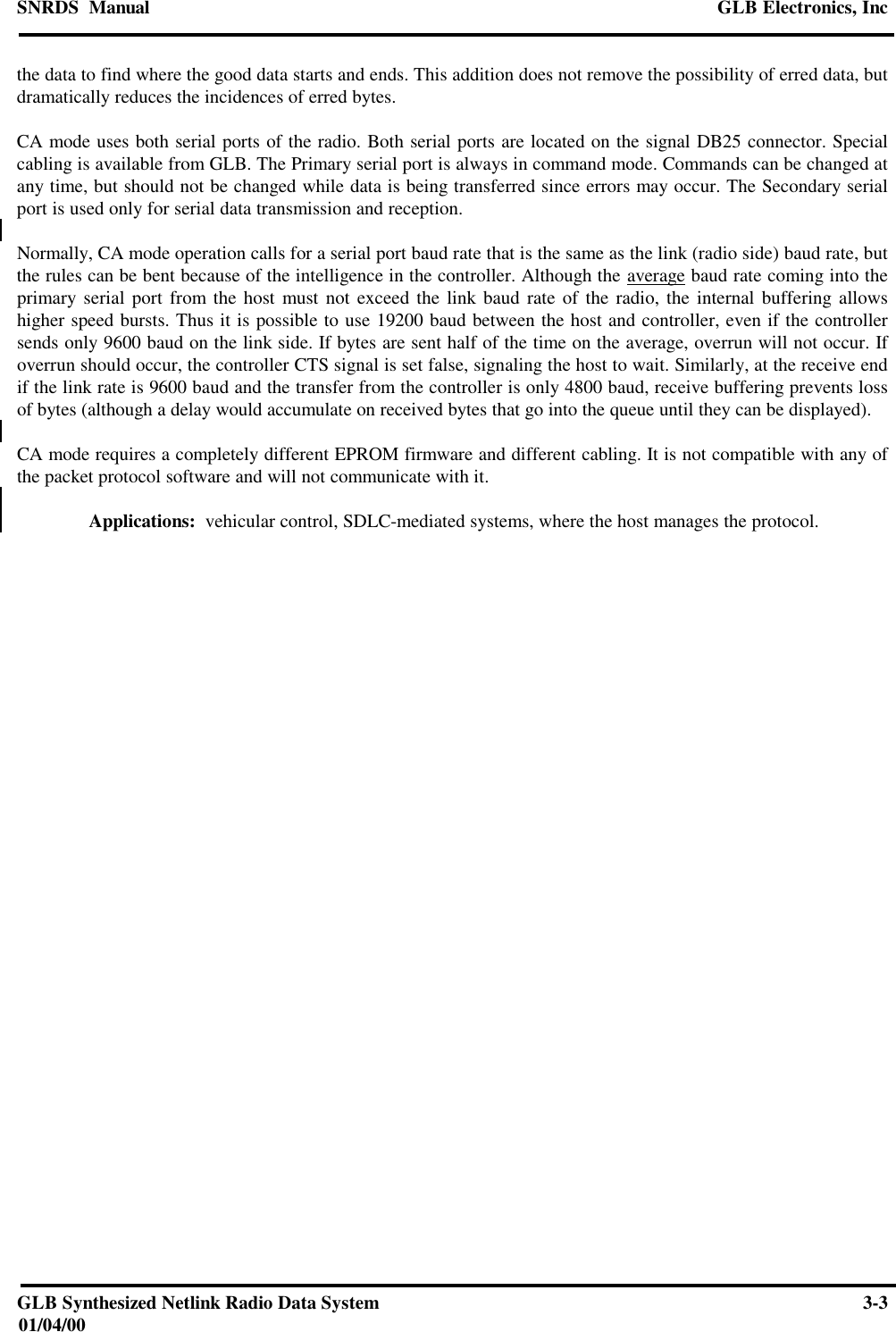 SNRDS  Manual GLB Electronics, IncGLB Synthesized Netlink Radio Data System 3-301/04/00the data to find where the good data starts and ends. This addition does not remove the possibility of erred data, butdramatically reduces the incidences of erred bytes.CA mode uses both serial ports of the radio. Both serial ports are located on the signal DB25 connector. Specialcabling is available from GLB. The Primary serial port is always in command mode. Commands can be changed atany time, but should not be changed while data is being transferred since errors may occur. The Secondary serialport is used only for serial data transmission and reception.Normally, CA mode operation calls for a serial port baud rate that is the same as the link (radio side) baud rate, butthe rules can be bent because of the intelligence in the controller. Although the average baud rate coming into theprimary serial port from the host must not exceed the link baud rate of the radio, the internal buffering allowshigher speed bursts. Thus it is possible to use 19200 baud between the host and controller, even if the controllersends only 9600 baud on the link side. If bytes are sent half of the time on the average, overrun will not occur. Ifoverrun should occur, the controller CTS signal is set false, signaling the host to wait. Similarly, at the receive endif the link rate is 9600 baud and the transfer from the controller is only 4800 baud, receive buffering prevents lossof bytes (although a delay would accumulate on received bytes that go into the queue until they can be displayed).CA mode requires a completely different EPROM firmware and different cabling. It is not compatible with any ofthe packet protocol software and will not communicate with it. Applications:  vehicular control, SDLC-mediated systems, where the host manages the protocol.