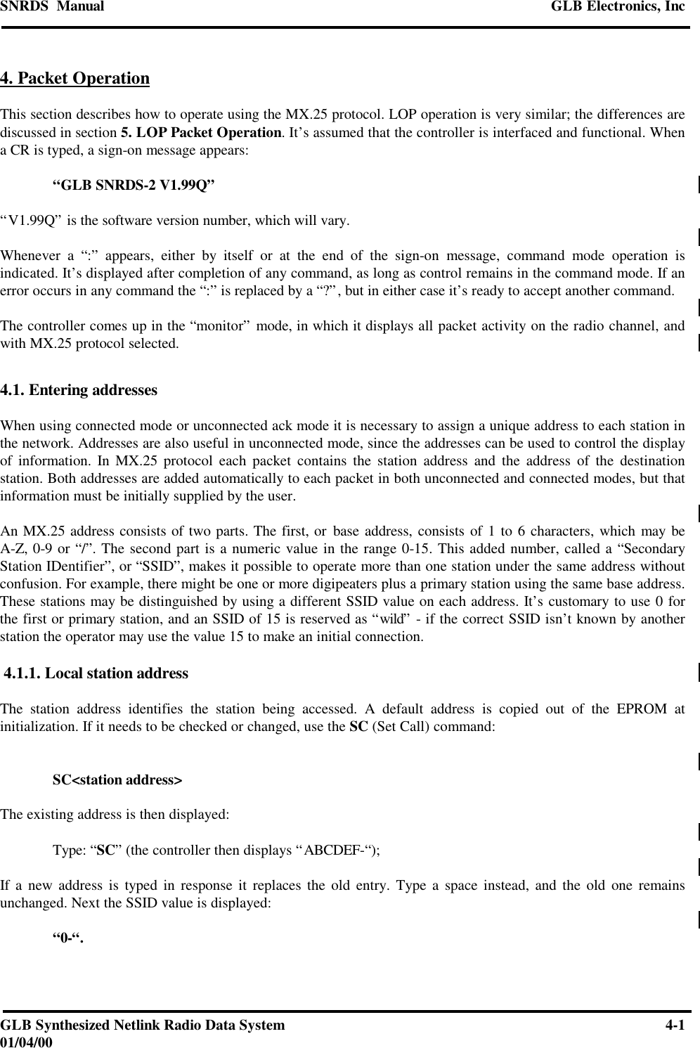 SNRDS  Manual GLB Electronics, IncGLB Synthesized Netlink Radio Data System 4-101/04/004. Packet OperationThis section describes how to operate using the MX.25 protocol. LOP operation is very similar; the differences arediscussed in section 5. LOP Packet Operation. It’s assumed that the controller is interfaced and functional. Whena CR is typed, a sign-on message appears:“GLB SNRDS-2 V1.99Q”“V1.99Q” is the software version number, which will vary.Whenever a “:” appears, either by itself or at the end of the sign-on message, command mode operation isindicated. It’s displayed after completion of any command, as long as control remains in the command mode. If anerror occurs in any command the “:” is replaced by a “?”, but in either case it’s ready to accept another command.The controller comes up in the “monitor” mode, in which it displays all packet activity on the radio channel, andwith MX.25 protocol selected.4.1. Entering addressesWhen using connected mode or unconnected ack mode it is necessary to assign a unique address to each station inthe network. Addresses are also useful in unconnected mode, since the addresses can be used to control the displayof information. In MX.25 protocol each packet contains the station address and the address of the destinationstation. Both addresses are added automatically to each packet in both unconnected and connected modes, but thatinformation must be initially supplied by the user.An MX.25 address consists of two parts. The first, or base address, consists of 1 to 6 characters, which may beA-Z, 0-9 or “/”. The second part is a numeric value in the range 0-15. This added number, called a “SecondaryStation IDentifier”, or “SSID”, makes it possible to operate more than one station under the same address withoutconfusion. For example, there might be one or more digipeaters plus a primary station using the same base address.These stations may be distinguished by using a different SSID value on each address. It’s customary to use 0 forthe first or primary station, and an SSID of 15 is reserved as “wild” - if the correct SSID isn’t known by anotherstation the operator may use the value 15 to make an initial connection. 4.1.1. Local station addressThe station address identifies the station being accessed. A default address is copied out of the EPROM atinitialization. If it needs to be checked or changed, use the SC (Set Call) command:SC&lt;station address&gt;The existing address is then displayed:Type: “SC” (the controller then displays “ABCDEF-“);If a new address is typed in response it replaces the old entry. Type a space instead, and the old one remainsunchanged. Next the SSID value is displayed:“0-“.