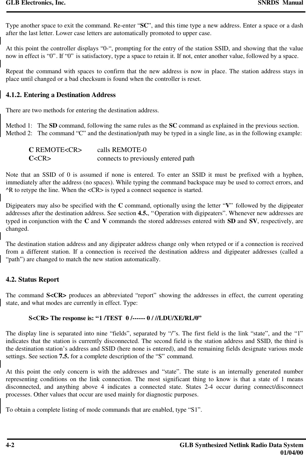 GLB Electronics, Inc. SNRDS  Manual4-2GLB Synthesized Netlink Radio Data System01/04/00Type another space to exit the command. Re-enter “SC”, and this time type a new address. Enter a space or a dashafter the last letter. Lower case letters are automatically promoted to upper case.At this point the controller displays “0-“, prompting for the entry of the station SSID, and showing that the valuenow in effect is “0”. If “0” is satisfactory, type a space to retain it. If not, enter another value, followed by a space.Repeat the command with spaces to confirm that the new address is now in place. The station address stays inplace until changed or a bad checksum is found when the controller is reset.4.1.2. Entering a Destination AddressThere are two methods for entering the destination address.Method 1:   The SD command, following the same rules as the SC command as explained in the previous section.Method 2:   The command “C” and the destination/path may be typed in a single line, as in the following example:C REMOTE&lt;CR&gt; calls REMOTE-0C&lt;CR&gt; connects to previously entered pathNote that an SSID of 0 is assumed if none is entered. To enter an SSID it must be prefixed with a hyphen,immediately after the address (no spaces). While typing the command backspace may be used to correct errors, and^R to retype the line. When the &lt;CR&gt; is typed a connect sequence is started.Digipeaters may also be specified with the C command, optionally using the letter “V” followed by the digipeateraddresses after the destination address. See section 4.5., “Operation with digipeaters”. Whenever new addresses aretyped in conjunction with the C and V commands the stored addresses entered with SD and SV, respectively, arechanged.The destination station address and any digipeater address change only when retyped or if a connection is receivedfrom a different station. If a connection is received the destination address and digipeater addresses (called a“path”) are changed to match the new station automatically.4.2. Status ReportThe command S&lt;CR&gt; produces an abbreviated “report” showing the addresses in effect, the current operatingstate, and what modes are currently in effect. Type:S&lt;CR&gt; The response is: “1 /TEST  0 /------ 0 / //LDU/XE/RL/0”The display line is separated into nine “fields”, separated by “/”s. The first field is the link “state”, and the “1”indicates that the station is currently disconnected. The second field is the station address and SSID, the third isthe destination station’s address and SSID (here none is entered), and the remaining fields designate various modesettings. See section 7.5. for a complete description of the “S” command.At this point the only concern is with the addresses and “state”. The state is an internally generated numberrepresenting conditions on the link connection. The most significant thing to know is that a state of 1 meansdisconnected, and anything above 4 indicates a connected state. States 2-4 occur during connect/disconnectprocesses. Other values that occur are used mainly for diagnostic purposes.To obtain a complete listing of mode commands that are enabled, type “S1”.