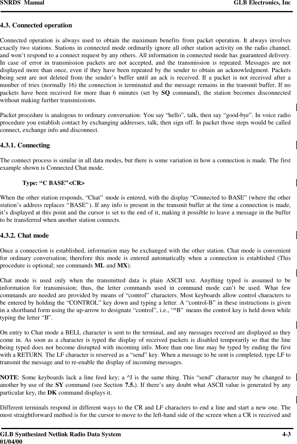 SNRDS  Manual GLB Electronics, IncGLB Synthesized Netlink Radio Data System 4-301/04/004.3. Connected operationConnected operation is always used to obtain the maximum benefits from packet operation. It always involvesexactly two stations. Stations in connected mode ordinarily ignore all other station activity on the radio channel,and won’t respond to a connect request by any others. All information in connected mode has guaranteed delivery.In case of error in transmission packets are not accepted, and the transmission is repeated. Messages are notdisplayed more than once, even if they have been repeated by the sender to obtain an acknowledgment. Packetsbeing sent are not deleted from the sender’s buffer until an ack is received. If a packet is not received after anumber of tries (normally 16) the connection is terminated and the message remains in the transmit buffer. If nopackets have been received for more than 6 minutes (set by SQ command), the station becomes disconnectedwithout making further transmissions.Packet procedure is analogous to ordinary conversation: You say “hello”, talk, then say “good-bye”. In voice radioprocedure you establish contact by exchanging addresses, talk, then sign off. In packet those steps would be calledconnect, exchange info and disconnect.4.3.1. ConnectingThe connect process is similar in all data modes, but there is some variation in how a connection is made. The firstexample shown is Connected Chat mode.Type: “C BASE”&lt;CR&gt;When the other station responds, “Chat” mode is entered, with the display “Connected to BASE” (where the otherstation’s address replaces “BASE”). If any info is present in the transmit buffer at the time a connection is made,it’s displayed at this point and the cursor is set to the end of it, making it possible to leave a message in the bufferto be transferred when another station connects.4.3.2. Chat modeOnce a connection is established, information may be exchanged with the other station. Chat mode is convenientfor ordinary conversation; therefore this mode is entered automatically when a connection is established (Thisprocedure is optional; see commands ML and MX).Chat mode is used only when the transmitted data is plain ASCII text. Anything typed is assumed to beinformation for transmission; thus, the letter commands used in command mode can’t be used. What fewcommands are needed are provided by means of “control” characters. Most keyboards allow control characters tobe entered by holding the “CONTROL” key down and typing a letter. A “control-B” in these instructions is givenin a shorthand form using the up-arrow to designate “control”, i.e., “^B” means the control key is held down whiletyping the letter “B”.On entry to Chat mode a BELL character is sent to the terminal, and any messages received are displayed as theycome in. As soon as a character is typed the display of received packets is disabled temporarily so that the linebeing typed does not become disrupted with incoming info. More than one line may be typed by ending the firstwith a RETURN. The LF character is reserved as a “send” key. When a message to be sent is completed, type LF totransmit the message and to re-enable the display of incoming messages.NOTE: Some keyboards lack a line feed key; a ^J is the same thing. This “send” character may be changed toanother by use of the SY command (see Section 7.5.). If there’s any doubt what ASCII value is generated by anyparticular key, the DK command displays it.Different terminals respond in different ways to the CR and LF characters to end a line and start a new one. Themost straightforward method is for the cursor to move to the left-hand side of the screen when a CR is received and