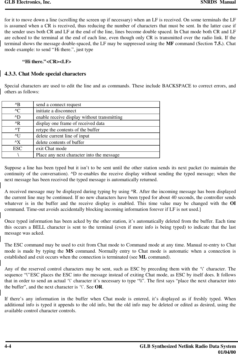 GLB Electronics, Inc. SNRDS  Manual4-4GLB Synthesized Netlink Radio Data System01/04/00for it to move down a line (scrolling the screen up if necessary) when an LF is received. On some terminals the LFis assumed when a CR is received, thus reducing the number of characters that must be sent. In the latter case ifthe sender uses both CR and LF at the end of the line, lines become double spaced. In Chat mode both CR and LFare echoed to the terminal at the end of each line, even though only CR is transmitted over the radio link. If theterminal shows the message double-spaced, the LF may be suppressed using the MF command (Section 7.5.). Chatmode example: to send “Hi there.”, just type“Hi there.”&lt;CR&gt;&lt;LF&gt;4.3.3. Chat Mode special charactersSpecial characters are used to edit the line and as commands. These include BACKSPACE to correct errors, andothers as follows:^B send a connect request^C initiate a disconnect^D enable receive display without transmitting^R display one frame of received data^T retype the contents of the buffer^U delete current line of input^X delete contents of bufferESC exit Chat mode \ Place any next character into the messageSuppose a line has been typed but it isn’t to be sent until the other station sends its next packet (to maintain thecontinuity of the conversation). ^D re-enables the receive display without sending the typed message; when thenext message has been received the typed message is automatically returned.A received message may be displayed during typing by using ^R. After the incoming message has been displayedthe current line may be continued. If no new characters have been typed for about 40 seconds, the controller sendswhatever is in the buffer and the receive display is enabled. This time value may be changed with the OIcommand. Time-out avoids accidentally blocking incoming information forever if LF is not used.]Once typed information has been acked by the other station, it’s automatically deleted from the buffer. Each timethis occurs a BELL character is sent to the terminal (even if more info is being typed) to indicate that the lastmessage was acked.The ESC command may be used to exit from Chat mode to Command mode at any time. Manual re-entry to Chatmode is made by typing the MS command. Normally entry to Chat mode is automatic when a connection isestablished and exit occurs when the connection is terminated (see ML command).Any of the reserved control characters may be sent, such as ESC by preceding them with the ‘\’ character. Thesequence “\”ESC places the ESC into the message instead of exiting Chat mode, as ESC by itself does. It followsthat in order to send an actual ‘\’ character it’s necessary to type “\\”. The first says “place the next character intothe buffer”, and the next character is ‘\’. See OR.If there’s any information in the buffer when Chat mode is entered, it’s displayed as if freshly typed. Whenadditional info is typed it appends to the old info, but the old info may be deleted or edited as desired, using theavailable control character controls.