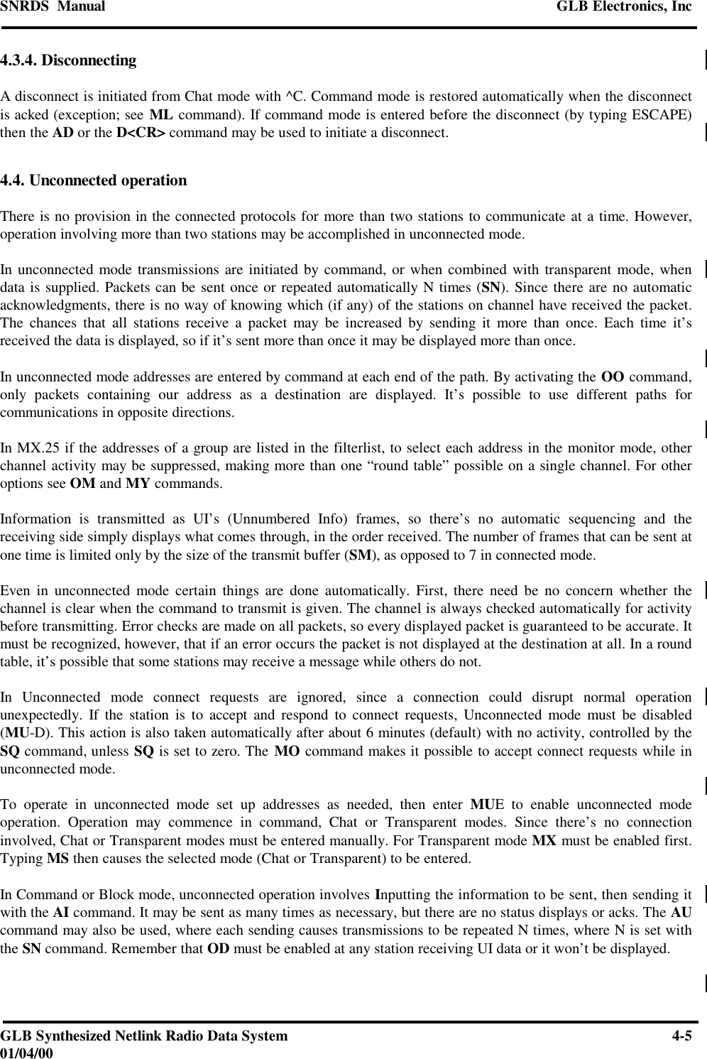 SNRDS  Manual GLB Electronics, IncGLB Synthesized Netlink Radio Data System 4-501/04/004.3.4. DisconnectingA disconnect is initiated from Chat mode with ^C. Command mode is restored automatically when the disconnectis acked (exception; see ML command). If command mode is entered before the disconnect (by typing ESCAPE)then the AD or the D&lt;CR&gt; command may be used to initiate a disconnect.4.4. Unconnected operationThere is no provision in the connected protocols for more than two stations to communicate at a time. However,operation involving more than two stations may be accomplished in unconnected mode.In unconnected mode transmissions are initiated by command, or when combined with transparent mode, whendata is supplied. Packets can be sent once or repeated automatically N times (SN). Since there are no automaticacknowledgments, there is no way of knowing which (if any) of the stations on channel have received the packet.The chances that all stations receive a packet may be increased by sending it more than once. Each time it’sreceived the data is displayed, so if it’s sent more than once it may be displayed more than once.In unconnected mode addresses are entered by command at each end of the path. By activating the OO command,only packets containing our address as a destination are displayed. It’s possible to use different paths forcommunications in opposite directions.In MX.25 if the addresses of a group are listed in the filterlist, to select each address in the monitor mode, otherchannel activity may be suppressed, making more than one “round table” possible on a single channel. For otheroptions see OM and MY commands.Information is transmitted as UI’s (Unnumbered Info) frames, so there’s no automatic sequencing and thereceiving side simply displays what comes through, in the order received. The number of frames that can be sent atone time is limited only by the size of the transmit buffer (SM), as opposed to 7 in connected mode.Even in unconnected mode certain things are done automatically. First, there need be no concern whether thechannel is clear when the command to transmit is given. The channel is always checked automatically for activitybefore transmitting. Error checks are made on all packets, so every displayed packet is guaranteed to be accurate. Itmust be recognized, however, that if an error occurs the packet is not displayed at the destination at all. In a roundtable, it’s possible that some stations may receive a message while others do not.In Unconnected mode connect requests are ignored, since a connection could disrupt normal operationunexpectedly. If the station is to accept and respond to connect requests, Unconnected mode must be disabled(MU-D). This action is also taken automatically after about 6 minutes (default) with no activity, controlled by theSQ command, unless SQ is set to zero. The MO command makes it possible to accept connect requests while inunconnected mode.To operate in unconnected mode set up addresses as needed, then enter MUE to enable unconnected modeoperation. Operation may commence in command, Chat or Transparent modes. Since there’s no connectioninvolved, Chat or Transparent modes must be entered manually. For Transparent mode MX must be enabled first.Typing MS then causes the selected mode (Chat or Transparent) to be entered.In Command or Block mode, unconnected operation involves Inputting the information to be sent, then sending itwith the AI command. It may be sent as many times as necessary, but there are no status displays or acks. The AUcommand may also be used, where each sending causes transmissions to be repeated N times, where N is set withthe SN command. Remember that OD must be enabled at any station receiving UI data or it won’t be displayed.