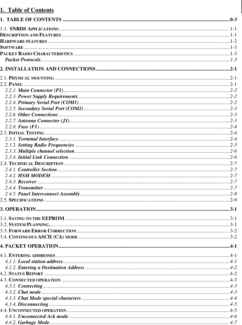 1.  Table of Contents1.  TABLE OF CONTENTS .............................................................................................................................0-31.1.  SNRDS APPLICATIONS................................................................................................................................1-1DESCRIPTION AND FEATURES..............................................................................................................................1-1HARDWARE FEATURES ........................................................................................................................................1-2SOFTWARE ..........................................................................................................................................................1-3PACKET RADIO CHARACTERISTICS.....................................................................................................................1-3Packet Protocols.............................................................................................................................................1-32. INSTALLATION AND CONNECTIONS....................................................................................................2-12.1. PHYSICAL MOUNTING ...................................................................................................................................2-12.2. PANEL ..........................................................................................................................................................2-12.2.1. Main Connector (P1) ............................................................................................................................2-22.2.3. Power Supply Requirements .................................................................................................................2-22.2.4. Primary Serial Port (COM1).................................................................................................................2-22.2.5. Secondary Serial Port (COM2) .............................................................................................................2-32.2.6. Other Connections ................................................................................................................................2-32.2.7. Antenna Connector (J1)........................................................................................................................2-32.2.8. Fuse (F1)..............................................................................................................................................2-42.3. INITIAL TESTING ..........................................................................................................................................2-42.3.1. Terminal Interface................................................................................................................................2-42.3.2. Setting Radio Frequencies....................................................................................................................2-52.3.3. Multiple channel selection....................................................................................................................2-62.3.4. Initial Link Connection ........................................................................................................................2-62.4. TECHNICAL DESCRIPTION ............................................................................................................................2-72.4.1. Controller Section.................................................................................................................................2-72.4.2. HSM MODEM......................................................................................................................................2-72.4.3. Receiver ................................................................................................................................................2-72.4.4. Transmitter ...........................................................................................................................................2-72.4.5. Panel Interconnect Assembly................................................................................................................2-82.5. SPECIFICATIONS ...........................................................................................................................................2-93. OPERATION.................................................................................................................................................3-13.1. SAVING TO THE EEPROM ...........................................................................................................................3-13.2. SYSTEM PLANNING.......................................................................................................................................3-13.3. FORWARD ERROR CORRECTION...................................................................................................................3-23.4. CONTINUOUS ASCII (CA) MODE .................................................................................................................3-24. PACKET OPERATION................................................................................................................................4-14.1. ENTERING ADDRESSES ..................................................................................................................................4-14.1.1. Local station address.............................................................................................................................4-14.1.2. Entering a Destination Address ............................................................................................................4-24.2. STATUS REPORT ...........................................................................................................................................4-24.3. CONNECTED OPERATION ..............................................................................................................................4-34.3.1. Connecting............................................................................................................................................4-34.3.2. Chat mode.............................................................................................................................................4-34.3.3. Chat Mode special characters...............................................................................................................4-44.3.4. Disconnecting .......................................................................................................................................4-54.4. UNCONNECTED OPERATION..........................................................................................................................4-54.4.1. Unconnected Ack mode ........................................................................................................................4-64.4.2. Garbage Mode.......................................................................................................................................4-7