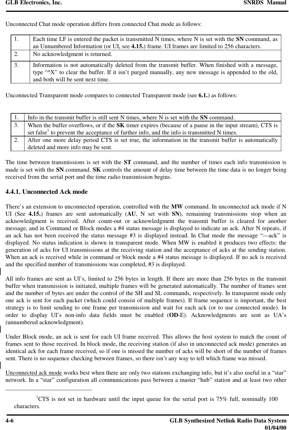 GLB Electronics, Inc. SNRDS  Manual4-6GLB Synthesized Netlink Radio Data System01/04/00Unconnected Chat mode operation differs from connected Chat mode as follows:1. Each time LF is entered the packet is transmitted N times, where N is set with the SN command, asan Unnumbered Information (or UI, see 4.15.) frame. UI frames are limited to 256 characters.2. No acknowledgment is returned.3. Information is not automatically deleted from the transmit buffer. When finished with a message,type “^X” to clear the buffer. If it isn’t purged manually, any new message is appended to the old,and both will be sent next time.Unconnected Transparent mode compares to connected Transparent mode (see 6.1.) as follows:1. Info in the transmit buffer is still sent N times, where N is set with the SN command.3. When the buffer overflows, or if the SK timer expires (because of a pause in the input stream), CTS isset false1 to prevent the acceptance of further info, and the info is transmitted N times.2. After one more delay period CTS is set true, the information in the transmit buffer is automaticallydeleted and more info may be sent.The time between transmissions is set with the ST command, and the number of times each info transmission ismade is set with the SN command. SK controls the amount of delay time between the time data is no longer beingreceived from the serial port and the time radio transmission begins.4.4.1. Unconnected Ack modeThere’s an extension to unconnected operation, controlled with the MW command. In unconnected ack mode if NUI (See 4.15.) frames are sent automatically (AU, N set with SN), remaining transmissions stop when anacknowledgment is received. After count-out or acknowledgment the transmit buffer is cleared for anothermessage, and in Command or Block modes a #4 status message is displayed to indicate an ack. After N repeats, ifan ack has not been received the status message #3 is displayed instead. In Chat mode the message “—ack” isdisplayed. No status indication is shown in transparent mode. When MW is enabled it produces two effects: thegeneration of acks for UI transmissions at the receiving station and the acceptance of acks at the sending station.When an ack is received while in command or block mode a #4 status message is displayed. If no ack is receivedand the specified number of transmissions was completed, #3 is displayed.All info frames are sent as UI’s, limited to 256 bytes in length. If there are more than 256 bytes in the transmitbuffer when transmission is initiated, multiple frames will be generated automatically. The number of frames sentand the number of bytes are under the control of the SH and SL commands, respectively. In transparent mode onlyone ack is sent for each packet (which could consist of multiple frames). If frame sequence is important, the beststrategy is to limit sending to one frame per transmission and wait for each ack (or to use connected mode). Inorder to display UI’s non-info data fields must be enabled (OD-E). Acknowledgments are sent as UA’s(unnumbered acknowledgment).Under Block mode, an ack is sent for each UI frame received. This allows the host system to match the count offrames sent to those received. In block mode, the receiving station (if also in unconnected ack mode) generates anidentical ack for each frame received, so if one is missed the number of acks will be short of the number of framessent. There is no sequence checking between frames, so there isn’t any way to tell which frame was missed.Unconnected ack mode works best when there are only two stations exchanging info, but it’s also useful in a “star”network. In a “star” configuration all communications pass between a master “hub” station and at least two other                         1CTS is not set in hardware until the input queue for the serial port is 75% full, nominally 100characters.