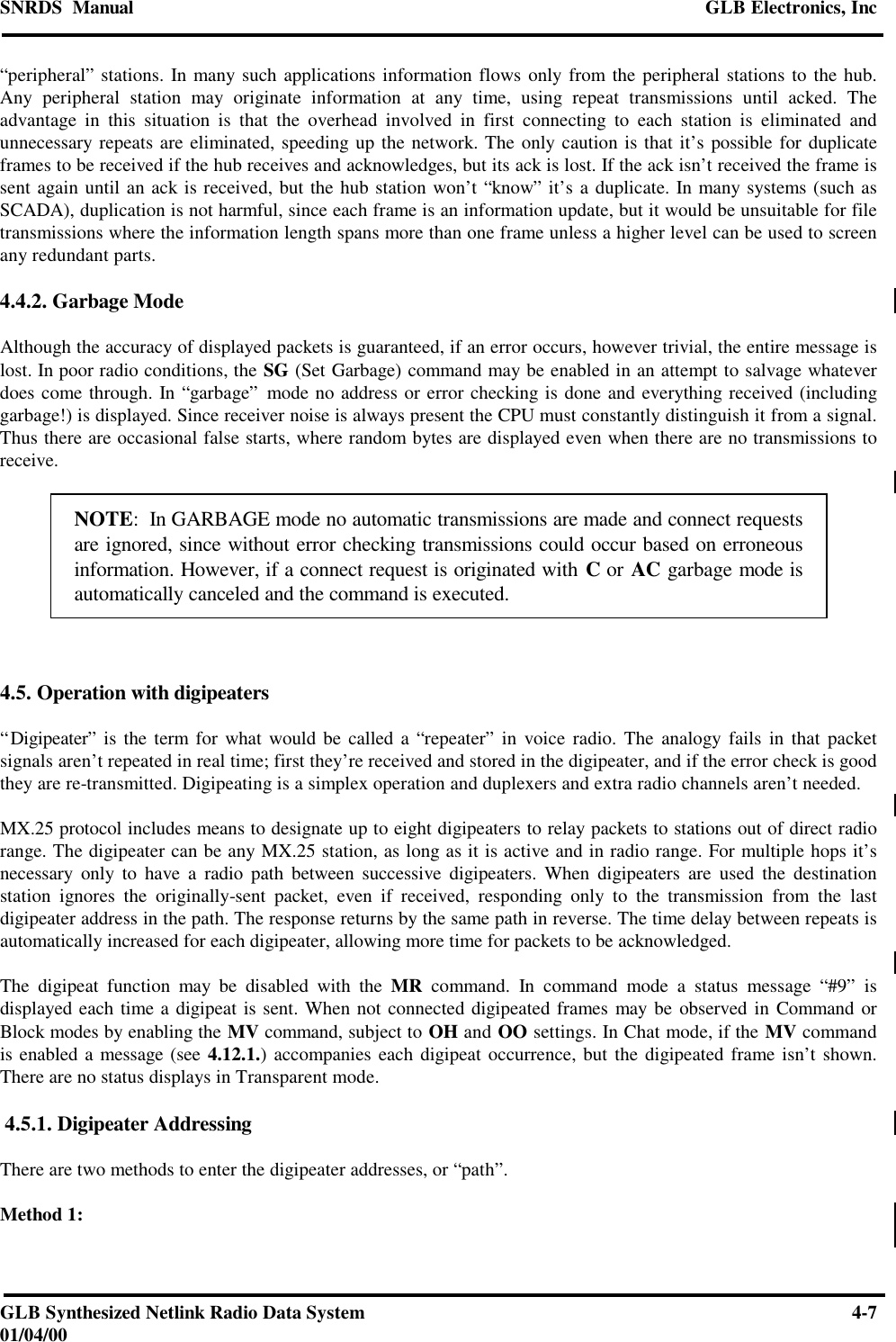 SNRDS  Manual GLB Electronics, IncGLB Synthesized Netlink Radio Data System 4-701/04/00“peripheral” stations. In many such applications information flows only from the peripheral stations to the hub.Any peripheral station may originate information at any time, using repeat transmissions until acked. Theadvantage in this situation is that the overhead involved in first connecting to each station is eliminated andunnecessary repeats are eliminated, speeding up the network. The only caution is that it’s possible for duplicateframes to be received if the hub receives and acknowledges, but its ack is lost. If the ack isn’t received the frame issent again until an ack is received, but the hub station won’t “know” it’s a duplicate. In many systems (such asSCADA), duplication is not harmful, since each frame is an information update, but it would be unsuitable for filetransmissions where the information length spans more than one frame unless a higher level can be used to screenany redundant parts.4.4.2. Garbage ModeAlthough the accuracy of displayed packets is guaranteed, if an error occurs, however trivial, the entire message islost. In poor radio conditions, the SG (Set Garbage) command may be enabled in an attempt to salvage whateverdoes come through. In “garbage” mode no address or error checking is done and everything received (includinggarbage!) is displayed. Since receiver noise is always present the CPU must constantly distinguish it from a signal.Thus there are occasional false starts, where random bytes are displayed even when there are no transmissions toreceive.NOTE:  In GARBAGE mode no automatic transmissions are made and connect requestsare ignored, since without error checking transmissions could occur based on erroneousinformation. However, if a connect request is originated with C or AC garbage mode isautomatically canceled and the command is executed.4.5. Operation with digipeaters“Digipeater” is the term for what would be called a “repeater” in voice radio. The analogy fails in that packetsignals aren’t repeated in real time; first they’re received and stored in the digipeater, and if the error check is goodthey are re-transmitted. Digipeating is a simplex operation and duplexers and extra radio channels aren’t needed.MX.25 protocol includes means to designate up to eight digipeaters to relay packets to stations out of direct radiorange. The digipeater can be any MX.25 station, as long as it is active and in radio range. For multiple hops it’snecessary only to have a radio path between successive digipeaters. When digipeaters are used the destinationstation ignores the originally-sent packet, even if received, responding only to the transmission from the lastdigipeater address in the path. The response returns by the same path in reverse. The time delay between repeats isautomatically increased for each digipeater, allowing more time for packets to be acknowledged.The digipeat function may be disabled with the MR command. In command mode a status message “#9” isdisplayed each time a digipeat is sent. When not connected digipeated frames may be observed in Command orBlock modes by enabling the MV command, subject to OH and OO settings. In Chat mode, if the MV commandis enabled a message (see 4.12.1.) accompanies each digipeat occurrence, but the digipeated frame isn’t shown.There are no status displays in Transparent mode. 4.5.1. Digipeater AddressingThere are two methods to enter the digipeater addresses, or “path”.Method 1: