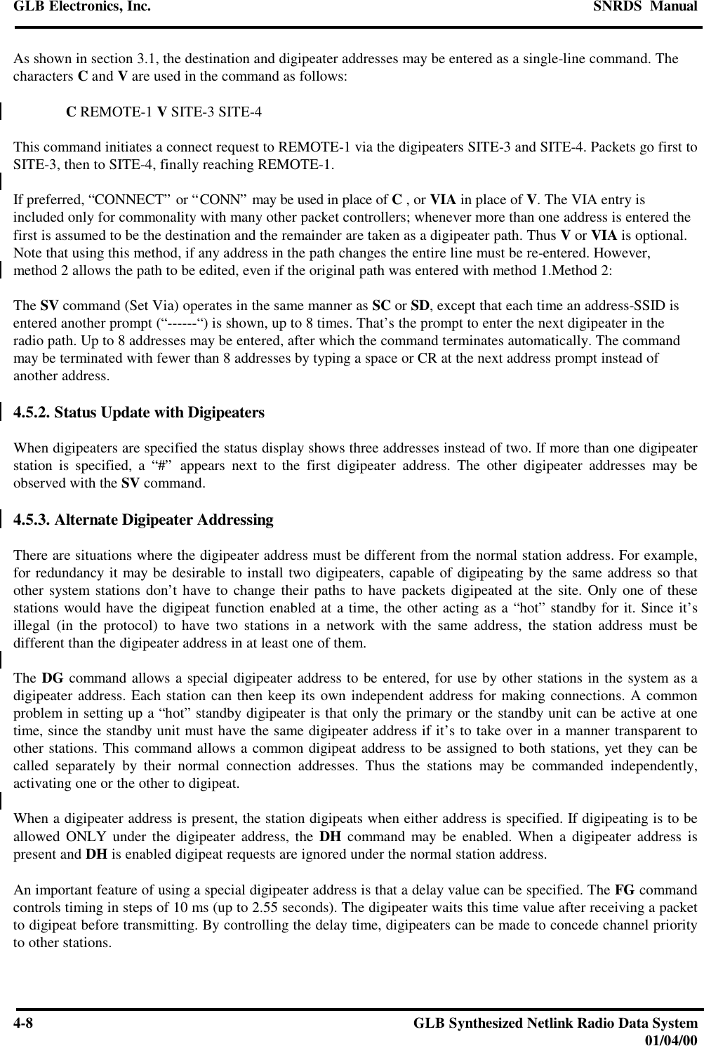 GLB Electronics, Inc. SNRDS  Manual4-8GLB Synthesized Netlink Radio Data System01/04/00As shown in section 3.1, the destination and digipeater addresses may be entered as a single-line command. Thecharacters C and V are used in the command as follows:C REMOTE-1 V SITE-3 SITE-4This command initiates a connect request to REMOTE-1 via the digipeaters SITE-3 and SITE-4. Packets go first toSITE-3, then to SITE-4, finally reaching REMOTE-1.If preferred, “CONNECT” or “CONN” may be used in place of C , or VIA in place of V. The VIA entry isincluded only for commonality with many other packet controllers; whenever more than one address is entered thefirst is assumed to be the destination and the remainder are taken as a digipeater path. Thus V or VIA is optional.Note that using this method, if any address in the path changes the entire line must be re-entered. However,method 2 allows the path to be edited, even if the original path was entered with method 1.Method 2:The SV command (Set Via) operates in the same manner as SC or SD, except that each time an address-SSID isentered another prompt (“------“) is shown, up to 8 times. That’s the prompt to enter the next digipeater in theradio path. Up to 8 addresses may be entered, after which the command terminates automatically. The commandmay be terminated with fewer than 8 addresses by typing a space or CR at the next address prompt instead ofanother address.4.5.2. Status Update with DigipeatersWhen digipeaters are specified the status display shows three addresses instead of two. If more than one digipeaterstation is specified, a “#” appears next to the first digipeater address. The other digipeater addresses may beobserved with the SV command.4.5.3. Alternate Digipeater AddressingThere are situations where the digipeater address must be different from the normal station address. For example,for redundancy it may be desirable to install two digipeaters, capable of digipeating by the same address so thatother system stations don’t have to change their paths to have packets digipeated at the site. Only one of thesestations would have the digipeat function enabled at a time, the other acting as a “hot” standby for it. Since it’sillegal (in the protocol) to have two stations in a network with the same address, the station address must bedifferent than the digipeater address in at least one of them.The DG command allows a special digipeater address to be entered, for use by other stations in the system as adigipeater address. Each station can then keep its own independent address for making connections. A commonproblem in setting up a “hot” standby digipeater is that only the primary or the standby unit can be active at onetime, since the standby unit must have the same digipeater address if it’s to take over in a manner transparent toother stations. This command allows a common digipeat address to be assigned to both stations, yet they can becalled separately by their normal connection addresses. Thus the stations may be commanded independently,activating one or the other to digipeat.When a digipeater address is present, the station digipeats when either address is specified. If digipeating is to beallowed ONLY under the digipeater address, the DH command may be enabled. When a digipeater address ispresent and DH is enabled digipeat requests are ignored under the normal station address.An important feature of using a special digipeater address is that a delay value can be specified. The FG commandcontrols timing in steps of 10 ms (up to 2.55 seconds). The digipeater waits this time value after receiving a packetto digipeat before transmitting. By controlling the delay time, digipeaters can be made to concede channel priorityto other stations.