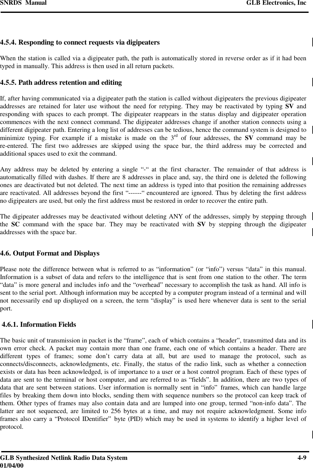 SNRDS  Manual GLB Electronics, IncGLB Synthesized Netlink Radio Data System 4-901/04/004.5.4. Responding to connect requests via digipeatersWhen the station is called via a digipeater path, the path is automatically stored in reverse order as if it had beentyped in manually. This address is then used in all return packets.4.5.5. Path address retention and editingIf, after having communicated via a digipeater path the station is called without digipeaters the previous digipeateraddresses are retained for later use without the need for retyping. They may be reactivated by typing SV andresponding with spaces to each prompt. The digipeater reappears in the status display and digipeater operationcommences with the next connect command. The digipeater addresses change if another station connects using adifferent digipeater path. Entering a long list of addresses can be tedious, hence the command system is designed tominimize typing. For example if a mistake is made on the 3rd of four addresses, the SV command may bere-entered. The first two addresses are skipped using the space bar, the third address may be corrected andadditional spaces used to exit the command.Any address may be deleted by entering a single “-“ at the first character. The remainder of that address isautomatically filled with dashes. If there are 8 addresses in place and, say, the third one is deleted the followingones are deactivated but not deleted. The next time an address is typed into that position the remaining addressesare reactivated. All addresses beyond the first “------“ encountered are ignored. Thus by deleting the first addressno digipeaters are used, but only the first address must be restored in order to recover the entire path.The digipeater addresses may be deactivated without deleting ANY of the addresses, simply by stepping throughthe  SC command with the space bar. They may be reactivated with SV by stepping through the digipeateraddresses with the space bar.4.6. Output Format and DisplaysPlease note the difference between what is referred to as “information” (or “info”) versus “data” in this manual.Information is a subset of data and refers to the intelligence that is sent from one station to the other. The term“data” is more general and includes info and the “overhead” necessary to accomplish the task as hand. All info issent to the serial port. Although information may be accepted by a computer program instead of a terminal and willnot necessarily end up displayed on a screen, the term “display” is used here whenever data is sent to the serialport. 4.6.1. Information FieldsThe basic unit of transmission in packet is the “frame”, each of which contains a “header”, transmitted data and itsown error check. A packet may contain more than one frame, each one of which contains a header. There aredifferent types of frames; some don’t carry data at all, but are used to manage the protocol, such asconnects/disconnects, acknowledgments, etc. Finally, the status of the radio link, such as whether a connectionexists or data has been acknowledged, is of importance to a user or a host control program. Each of these types ofdata are sent to the terminal or host computer, and are referred to as “fields”. In addition, there are two types ofdata that are sent between stations. User information is normally sent in “info” frames, which can handle largefiles by breaking them down into blocks, sending them with sequence numbers so the protocol can keep track ofthem. Other types of frames may also contain data and are lumped into one group, termed “non-info data”. Thelatter are not sequenced, are limited to 256 bytes at a time, and may not require acknowledgment. Some infoframes also carry a “Protocol IDentifier” byte (PID) which may be used in systems to identify a higher level ofprotocol.