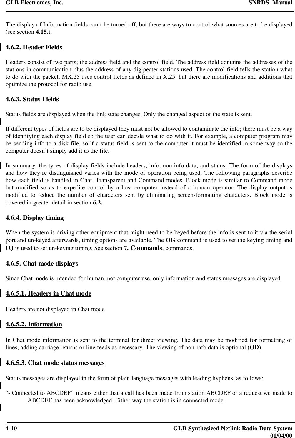 GLB Electronics, Inc. SNRDS  Manual4-10 GLB Synthesized Netlink Radio Data System01/04/00The display of Information fields can’t be turned off, but there are ways to control what sources are to be displayed(see section 4.15.).4.6.2. Header FieldsHeaders consist of two parts; the address field and the control field. The address field contains the addresses of thestations in communication plus the address of any digipeater stations used. The control field tells the station whatto do with the packet. MX.25 uses control fields as defined in X.25, but there are modifications and additions thatoptimize the protocol for radio use.4.6.3. Status FieldsStatus fields are displayed when the link state changes. Only the changed aspect of the state is sent.If different types of fields are to be displayed they must not be allowed to contaminate the info; there must be a wayof identifying each display field so the user can decide what to do with it. For example, a computer program maybe sending info to a disk file, so if a status field is sent to the computer it must be identified in some way so thecomputer doesn’t simply add it to the file.In summary, the types of display fields include headers, info, non-info data, and status. The form of the displaysand how they’re distinguished varies with the mode of operation being used. The following paragraphs describehow each field is handled in Chat, Transparent and Command modes. Block mode is similar to Command modebut modified so as to expedite control by a host computer instead of a human operator. The display output ismodified to reduce the number of characters sent by eliminating screen-formatting characters. Block mode iscovered in greater detail in section 6.2..4.6.4. Display timingWhen the system is driving other equipment that might need to be keyed before the info is sent to it via the serialport and un-keyed afterwards, timing options are available. The OG command is used to set the keying timing andOJ is used to set un-keying timing. See section 7. Commands, commands.4.6.5. Chat mode displaysSince Chat mode is intended for human, not computer use, only information and status messages are displayed.4.6.5.1. Headers in Chat modeHeaders are not displayed in Chat mode.4.6.5.2. InformationIn Chat mode information is sent to the terminal for direct viewing. The data may be modified for formatting oflines, adding carriage returns or line feeds as necessary. The viewing of non-info data is optional (OD).4.6.5.3. Chat mode status messagesStatus messages are displayed in the form of plain language messages with leading hyphens, as follows:“- Connected to ABCDEF” means either that a call has been made from station ABCDEF or a request we made toABCDEF has been acknowledged. Either way the station is in connected mode.