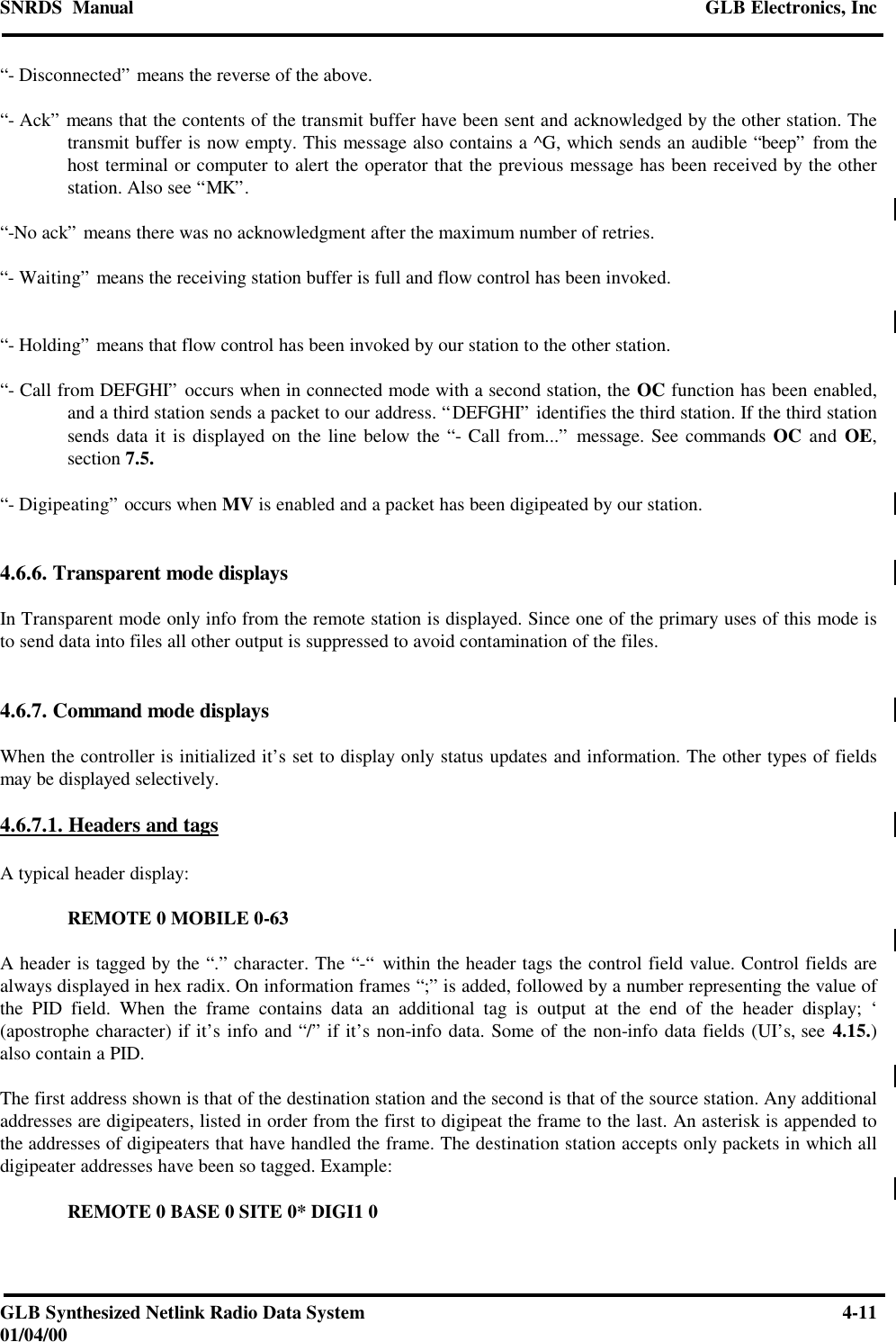 SNRDS  Manual GLB Electronics, IncGLB Synthesized Netlink Radio Data System 4-1101/04/00“- Disconnected” means the reverse of the above.“- Ack” means that the contents of the transmit buffer have been sent and acknowledged by the other station. Thetransmit buffer is now empty. This message also contains a ^G, which sends an audible “beep” from thehost terminal or computer to alert the operator that the previous message has been received by the otherstation. Also see “MK”.“-No ack” means there was no acknowledgment after the maximum number of retries.“- Waiting” means the receiving station buffer is full and flow control has been invoked.“- Holding” means that flow control has been invoked by our station to the other station.“- Call from DEFGHI” occurs when in connected mode with a second station, the OC function has been enabled,and a third station sends a packet to our address. “DEFGHI” identifies the third station. If the third stationsends data it is displayed on the line below the “- Call from...” message. See commands OC and OE,section 7.5.“- Digipeating” occurs when MV is enabled and a packet has been digipeated by our station.4.6.6. Transparent mode displaysIn Transparent mode only info from the remote station is displayed. Since one of the primary uses of this mode isto send data into files all other output is suppressed to avoid contamination of the files.4.6.7. Command mode displaysWhen the controller is initialized it’s set to display only status updates and information. The other types of fieldsmay be displayed selectively.4.6.7.1. Headers and tagsA typical header display:REMOTE 0 MOBILE 0-63A header is tagged by the “.” character. The “-“ within the header tags the control field value. Control fields arealways displayed in hex radix. On information frames “;” is added, followed by a number representing the value ofthe PID field. When the frame contains data an additional tag is output at the end of the header display; ‘(apostrophe character) if it’s info and “/” if it’s non-info data. Some of the non-info data fields (UI’s, see 4.15.)also contain a PID.The first address shown is that of the destination station and the second is that of the source station. Any additionaladdresses are digipeaters, listed in order from the first to digipeat the frame to the last. An asterisk is appended tothe addresses of digipeaters that have handled the frame. The destination station accepts only packets in which alldigipeater addresses have been so tagged. Example:REMOTE 0 BASE 0 SITE 0* DIGI1 0