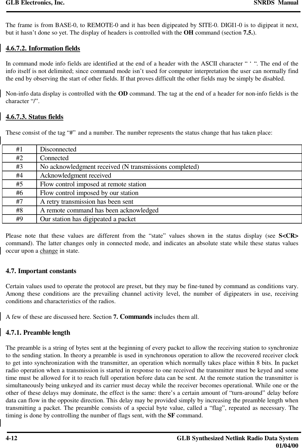 GLB Electronics, Inc. SNRDS  Manual4-12 GLB Synthesized Netlink Radio Data System01/04/00The frame is from BASE-0, to REMOTE-0 and it has been digipeated by SITE-0. DIGI1-0 is to digipeat it next,but it hasn’t done so yet. The display of headers is controlled with the OH command (section 7.5.).4.6.7.2. Information fieldsIn command mode info fields are identified at the end of a header with the ASCII character “ ‘ “. The end of theinfo itself is not delimited; since command mode isn’t used for computer interpretation the user can normally findthe end by observing the start of other fields. If that proves difficult the other fields may be simply be disabled.Non-info data display is controlled with the OD command. The tag at the end of a header for non-info fields is thecharacter “/”.4.6.7.3. Status fieldsThese consist of the tag “#” and a number. The number represents the status change that has taken place:#1 Disconnected#2 Connected#3 No acknowledgment received (N transmissions completed)#4 Acknowledgment received#5 Flow control imposed at remote station#6 Flow control imposed by our station#7 A retry transmission has been sent#8 A remote command has been acknowledged#9 Our station has digipeated a packetPlease note that these values are different from the “state” values shown in the status display (see S&lt;CR&gt;command). The latter changes only in connected mode, and indicates an absolute state while these status valuesoccur upon a change in state.4.7. Important constantsCertain values used to operate the protocol are preset, but they may be fine-tuned by command as conditions vary.Among these conditions are the prevailing channel activity level, the number of digipeaters in use, receivingconditions and characteristics of the radios.A few of these are discussed here. Section 7. Commands includes them all.4.7.1. Preamble lengthThe preamble is a string of bytes sent at the beginning of every packet to allow the receiving station to synchronizeto the sending station. In theory a preamble is used in synchronous operation to allow the recovered receiver clockto get into synchronization with the transmitter, an operation which normally takes place within 8 bits. In packetradio operation when a transmission is started in response to one received the transmitter must be keyed and sometime must be allowed for it to reach full operation before data can be sent. At the remote station the transmitter issimultaneously being unkeyed and its carrier must decay while the receiver becomes operational. While one or theother of these delays may dominate, the effect is the same: there’s a certain amount of “turn-around” delay beforedata can flow in the opposite direction. This delay may be provided simply by increasing the preamble length whentransmitting a packet. The preamble consists of a special byte value, called a “flag”, repeated as necessary. Thetiming is done by controlling the number of flags sent, with the SF command.