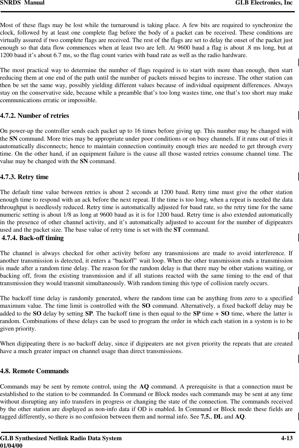 SNRDS  Manual GLB Electronics, IncGLB Synthesized Netlink Radio Data System 4-1301/04/00Most of these flags may be lost while the turnaround is taking place. A few bits are required to synchronize theclock, followed by at least one complete flag before the body of a packet can be received. These conditions arevirtually assured if two complete flags are received. The rest of the flags are set to delay the onset of the packet justenough so that data flow commences when at least two are left. At 9600 baud a flag is about .8 ms long, but at1200 baud it’s about 6.7 ms, so the flag count varies with baud rate as well as the radio hardware.The most practical way to determine the number of flags required is to start with more than enough, then startreducing them at one end of the path until the number of packets missed begins to increase. The other station canthen be set the same way, possibly yielding different values because of individual equipment differences. Alwaysstay on the conservative side, because while a preamble that’s too long wastes time, one that’s too short may makecommunications erratic or impossible.4.7.2. Number of retriesOn power-up the controller sends each packet up to 16 times before giving up. This number may be changed withthe SN command. More tries may be appropriate under poor conditions or on busy channels. If it runs out of tries itautomatically disconnects; hence to maintain connection continuity enough tries are needed to get through everytime. On the other hand, if an equipment failure is the cause all those wasted retries consume channel time. Thevalue may be changed with the SN command.4.7.3. Retry timeThe default time value between retries is about 2 seconds at 1200 baud. Retry time must give the other stationenough time to respond with an ack before the next repeat. If the time is too long, when a repeat is needed the datathroughput is needlessly reduced. Retry time is automatically adjusted for baud rate, so the retry time for the samenumeric setting is about 1/8 as long at 9600 baud as it is for 1200 baud. Retry time is also extended automaticallyin the presence of other channel activity, and it’s automatically adjusted to account for the number of digipeatersused and the packet size. The base value of retry time is set with the ST command. 4.7.4. Back-off timingThe channel is always checked for other activity before any transmissions are made to avoid interference. Ifanother transmission is detected, it enters a “backoff” wait loop. When the other transmission ends a transmissionis made after a random time delay. The reason for the random delay is that there may be other stations waiting, orbacking off, from the existing transmission and if all stations reacted with the same timing to the end of thattransmission they would transmit simultaneously. With random timing this type of collision rarely occurs.The backoff time delay is randomly generated, where the random time can be anything from zero to a specifiedmaximum value. The time limit is controlled with the SO command. Alternatively, a fixed backoff delay may beadded to the SO delay by setting SP. The backoff time is then equal to the SP time + SO time, where the latter israndom. Combinations of these delays can be used to program the order in which each station in a system is to begiven priority.When digipeating there is no backoff delay, since if digipeaters are not given priority the repeats that are createdhave a much greater impact on channel usage than direct transmissions.4.8. Remote CommandsCommands may be sent by remote control, using the AQ command. A prerequisite is that a connection must beestablished to the station to be commanded. In Command or Block modes such commands may be sent at any timewithout disrupting any info transfers in progress or changing the state of the connection. The commands receivedby the other station are displayed as non-info data if OD is enabled. In Command or Block mode these fields aretagged differently, so there is no confusion between them and normal info. See 7.5., DL and AQ.