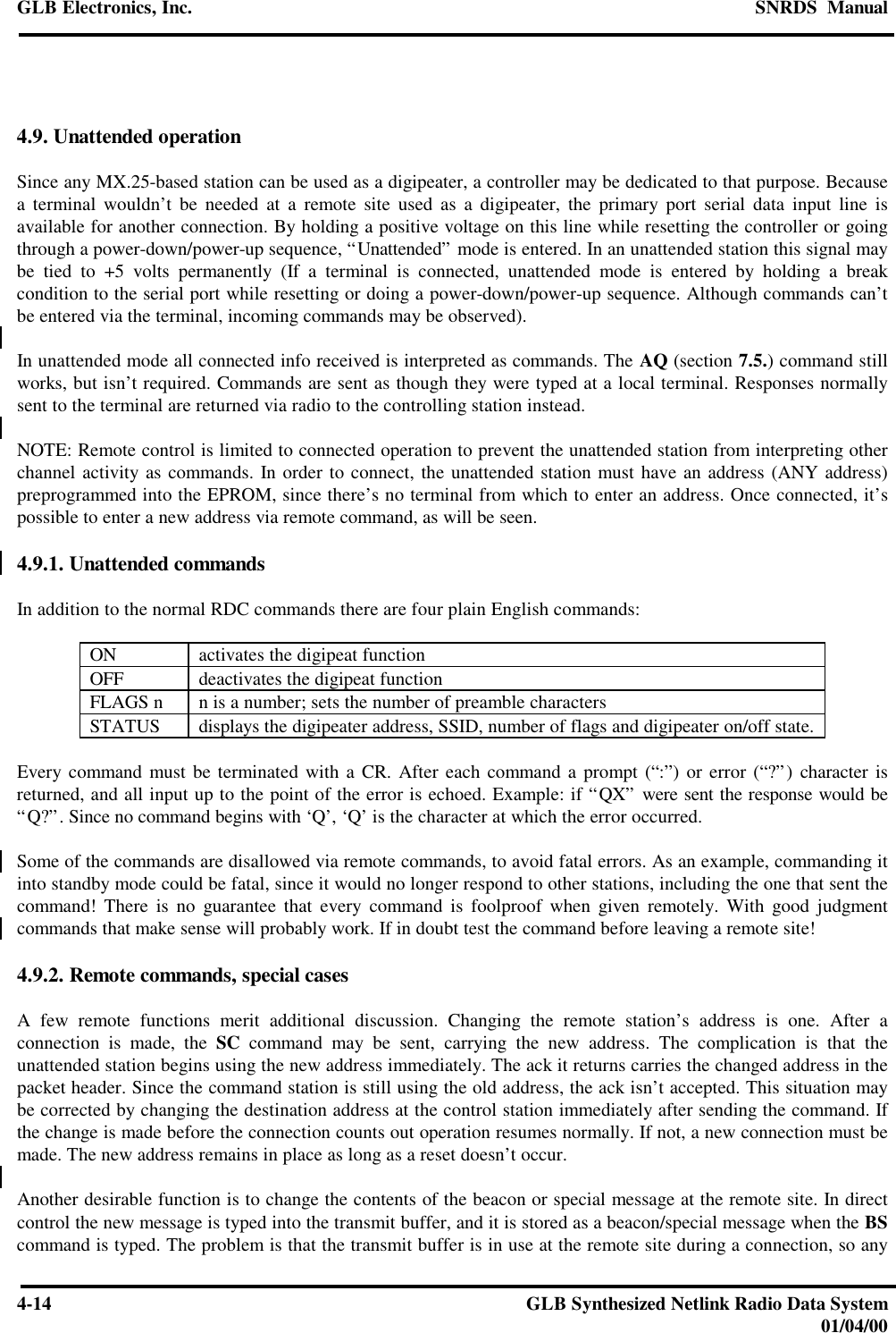 GLB Electronics, Inc. SNRDS  Manual4-14 GLB Synthesized Netlink Radio Data System01/04/004.9. Unattended operationSince any MX.25-based station can be used as a digipeater, a controller may be dedicated to that purpose. Becausea terminal wouldn’t be needed at a remote site used as a digipeater, the primary port serial data input line isavailable for another connection. By holding a positive voltage on this line while resetting the controller or goingthrough a power-down/power-up sequence, “Unattended” mode is entered. In an unattended station this signal maybe tied to +5 volts permanently (If a terminal is connected, unattended mode is entered by holding a breakcondition to the serial port while resetting or doing a power-down/power-up sequence. Although commands can’tbe entered via the terminal, incoming commands may be observed).In unattended mode all connected info received is interpreted as commands. The AQ (section 7.5.) command stillworks, but isn’t required. Commands are sent as though they were typed at a local terminal. Responses normallysent to the terminal are returned via radio to the controlling station instead.NOTE: Remote control is limited to connected operation to prevent the unattended station from interpreting otherchannel activity as commands. In order to connect, the unattended station must have an address (ANY address)preprogrammed into the EPROM, since there’s no terminal from which to enter an address. Once connected, it’spossible to enter a new address via remote command, as will be seen.4.9.1. Unattended commandsIn addition to the normal RDC commands there are four plain English commands:ON activates the digipeat functionOFF deactivates the digipeat functionFLAGS n n is a number; sets the number of preamble charactersSTATUS displays the digipeater address, SSID, number of flags and digipeater on/off state.Every command must be terminated with a CR. After each command a prompt (“:”) or error (“?”) character isreturned, and all input up to the point of the error is echoed. Example: if “QX” were sent the response would be“Q?”. Since no command begins with ‘Q’, ‘Q’ is the character at which the error occurred.Some of the commands are disallowed via remote commands, to avoid fatal errors. As an example, commanding itinto standby mode could be fatal, since it would no longer respond to other stations, including the one that sent thecommand! There is no guarantee that every command is foolproof when given remotely. With good judgmentcommands that make sense will probably work. If in doubt test the command before leaving a remote site!4.9.2. Remote commands, special casesA few remote functions merit additional discussion. Changing the remote station’s address is one. After aconnection is made, the SC command may be sent, carrying the new address. The complication is that theunattended station begins using the new address immediately. The ack it returns carries the changed address in thepacket header. Since the command station is still using the old address, the ack isn’t accepted. This situation maybe corrected by changing the destination address at the control station immediately after sending the command. Ifthe change is made before the connection counts out operation resumes normally. If not, a new connection must bemade. The new address remains in place as long as a reset doesn’t occur.Another desirable function is to change the contents of the beacon or special message at the remote site. In directcontrol the new message is typed into the transmit buffer, and it is stored as a beacon/special message when the BScommand is typed. The problem is that the transmit buffer is in use at the remote site during a connection, so any