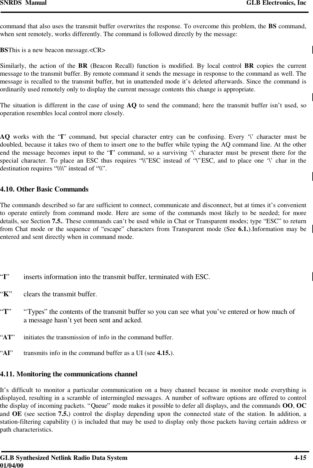 SNRDS  Manual GLB Electronics, IncGLB Synthesized Netlink Radio Data System 4-1501/04/00command that also uses the transmit buffer overwrites the response. To overcome this problem, the BS command,when sent remotely, works differently. The command is followed directly by the message:BSThis is a new beacon message.&lt;CR&gt;Similarly, the action of the BR (Beacon Recall) function is modified. By local control BR copies the currentmessage to the transmit buffer. By remote command it sends the message in response to the command as well. Themessage is recalled to the transmit buffer, but in unattended mode it’s deleted afterwards. Since the command isordinarily used remotely only to display the current message contents this change is appropriate.The situation is different in the case of using AQ to send the command; here the transmit buffer isn’t used, sooperation resembles local control more closely.AQ works with the “I” command, but special character entry can be confusing. Every ‘\’ character must bedoubled, because it takes two of them to insert one to the buffer while typing the AQ command line. At the otherend the message becomes input to the “I” command, so a surviving ‘\’ character must be present there for thespecial character. To place an ESC thus requires “\\”ESC instead of “\”ESC, and to place one ‘\’ char in thedestination requires “\\\\” instead of “\\”.4.10. Other Basic CommandsThe commands described so far are sufficient to connect, communicate and disconnect, but at times it’s convenientto operate entirely from command mode. Here are some of the commands most likely to be needed; for moredetails, see Section 7.5.. These commands can’t be used while in Chat or Transparent modes; type “ESC” to returnfrom Chat mode or the sequence of “escape” characters from Transparent mode (See 6.1.).Information may beentered and sent directly when in command mode.“I”inserts information into the transmit buffer, terminated with ESC.“K”clears the transmit buffer.“T”“Types” the contents of the transmit buffer so you can see what you’ve entered or how much ofa message hasn’t yet been sent and acked.“AT”initiates the transmission of info in the command buffer.“AI”transmits info in the command buffer as a UI (see 4.15.).4.11. Monitoring the communications channelIt’s difficult to monitor a particular communication on a busy channel because in monitor mode everything isdisplayed, resulting in a scramble of intermingled messages. A number of software options are offered to controlthe display of incoming packets. “Queue” mode makes it possible to defer all displays, and the commands OO, OCand OE (see section 7.5.) control the display depending upon the connected state of the station. In addition, astation-filtering capability () is included that may be used to display only those packets having certain address orpath characteristics.