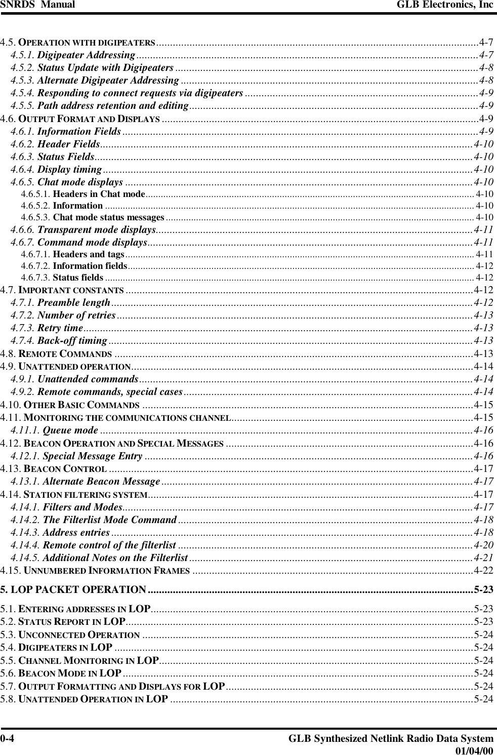 SNRDS  Manual GLB Electronics, Inc0-4GLB Synthesized Netlink Radio Data System01/04/004.5. OPERATION WITH DIGIPEATERS....................................................................................................................4-74.5.1. Digipeater Addressing...........................................................................................................................4-74.5.2. Status Update with Digipeaters .............................................................................................................4-84.5.3. Alternate Digipeater Addressing ...........................................................................................................4-84.5.4. Responding to connect requests via digipeaters ....................................................................................4-94.5.5. Path address retention and editing........................................................................................................4-94.6. OUTPUT FORMAT AND DISPLAYS ..................................................................................................................4-94.6.1. Information Fields................................................................................................................................4-94.6.2. Header Fields......................................................................................................................................4-104.6.3. Status Fields........................................................................................................................................4-104.6.4. Display timing.....................................................................................................................................4-104.6.5. Chat mode displays .............................................................................................................................4-104.6.5.1. Headers in Chat mode.................................................................................................................................. 4-104.6.5.2. Information .................................................................................................................................................. 4-104.6.5.3. Chat mode status messages.......................................................................................................................... 4-104.6.6. Transparent mode displays..................................................................................................................4-114.6.7. Command mode displays.....................................................................................................................4-114.6.7.1. Headers and tags.......................................................................................................................................... 4-114.6.7.2. Information fields......................................................................................................................................... 4-124.6.7.3. Status fields.................................................................................................................................................. 4-124.7. IMPORTANT CONSTANTS .............................................................................................................................4-124.7.1. Preamble length..................................................................................................................................4-124.7.2. Number of retries................................................................................................................................4-134.7.3. Retry time............................................................................................................................................4-134.7.4. Back-off timing...................................................................................................................................4-134.8. REMOTE COMMANDS .................................................................................................................................4-134.9. UNATTENDED OPERATION...........................................................................................................................4-144.9.1. Unattended commands........................................................................................................................4-144.9.2. Remote commands, special cases........................................................................................................4-144.10. OTHER BASIC COMMANDS .......................................................................................................................4-154.11. MONITORING THE COMMUNICATIONS CHANNEL.......................................................................................4-154.11.1. Queue mode ......................................................................................................................................4-164.12. BEACON OPERATION AND SPECIAL MESSAGES .........................................................................................4-164.12.1. Special Message Entry ......................................................................................................................4-164.13. BEACON CONTROL ...................................................................................................................................4-174.13.1. Alternate Beacon Message................................................................................................................4-174.14. STATION FILTERING SYSTEM.....................................................................................................................4-174.14.1. Filters and Modes..............................................................................................................................4-174.14.2. The Filterlist Mode Command..........................................................................................................4-184.14.3. Address entries..................................................................................................................................4-184.14.4. Remote control of the filterlist ..........................................................................................................4-204.14.5. Additional Notes on the Filterlist......................................................................................................4-214.15. UNNUMBERED INFORMATION FRAMES .....................................................................................................4-225. LOP PACKET OPERATION.....................................................................................................................5-235.1. ENTERING ADDRESSES IN LOP....................................................................................................................5-235.2. STATUS REPORT IN LOP.............................................................................................................................5-235.3. UNCONNECTED OPERATION .......................................................................................................................5-245.4. DIGIPEATERS IN LOP .................................................................................................................................5-245.5. CHANNEL MONITORING IN LOP.................................................................................................................5-245.6. BEACON MODE IN LOP..............................................................................................................................5-245.7. OUTPUT FORMATTING AND DISPLAYS FOR LOP.........................................................................................5-245.8. UNATTENDED OPERATION IN LOP .............................................................................................................5-24