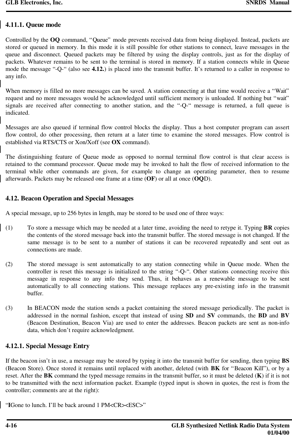 GLB Electronics, Inc. SNRDS  Manual4-16 GLB Synthesized Netlink Radio Data System01/04/004.11.1. Queue modeControlled by the OQ command, “Queue” mode prevents received data from being displayed. Instead, packets arestored or queued in memory. In this mode it is still possible for other stations to connect, leave messages in thequeue and disconnect. Queued packets may be filtered by using the display controls, just as for the display ofpackets. Whatever remains to be sent to the terminal is stored in memory. If a station connects while in Queuemode the message “-Q-“ (also see 4.12.) is placed into the transmit buffer. It’s returned to a caller in response toany info.When memory is filled no more messages can be saved. A station connecting at that time would receive a “Wait”request and no more messages would be acknowledged until sufficient memory is unloaded. If nothing but “wait”signals are received after connecting to another station, and the “-Q-“ message is returned, a full queue isindicated.Messages are also queued if terminal flow control blocks the display. Thus a host computer program can assertflow control, do other processing, then return at a later time to examine the stored messages. Flow control isestablished via RTS/CTS or Xon/Xoff (see OX command).The distinguishing feature of Queue mode as opposed to normal terminal flow control is that clear access isretained to the command processor. Queue mode may be invoked to halt the flow of received information to theterminal while other commands are given, for example to change an operating parameter, then to resumeafterwards. Packets may be released one frame at a time (OF) or all at once (OQD).4.12. Beacon Operation and Special MessagesA special message, up to 256 bytes in length, may be stored to be used one of three ways:(1) To store a message which may be needed at a later time, avoiding the need to retype it. Typing BR copiesthe contents of the stored message back into the transmit buffer. The stored message is not changed. If thesame message is to be sent to a number of stations it can be recovered repeatedly and sent out asconnections are made.(2) The stored message is sent automatically to any station connecting while in Queue mode. When thecontroller is reset this message is initialized to the string “-Q-“. Other stations connecting receive thismessage in response to any info they send. Thus, it behaves as a renewable message to be sentautomatically to all connecting stations. This message replaces any pre-existing info in the transmitbuffer.(3) In BEACON mode the station sends a packet containing the stored message periodically. The packet isaddressed in the normal fashion, except that instead of using SD and SV commands, the BD and BV(Beacon Destination, Beacon Via) are used to enter the addresses. Beacon packets are sent as non-infodata, which don’t require acknowledgment.4.12.1. Special Message EntryIf the beacon isn’t in use, a message may be stored by typing it into the transmit buffer for sending, then typing BS(Beacon Store). Once stored it remains until replaced with another, deleted (with BK for “Beacon Kill”), or by areset. After the BK command the typed message remains in the transmit buffer, so it must be deleted (K) if it is notto be transmitted with the next information packet. Example (typed input is shown in quotes, the rest is from thecontroller; comments are at the right):“IGone to lunch. I’ll be back around 1 PM&lt;CR&gt;&lt;ESC&gt;”