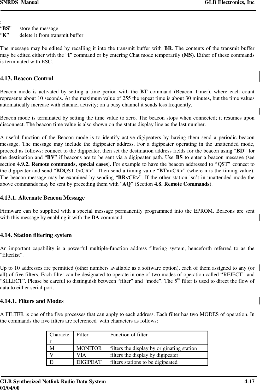 SNRDS  Manual GLB Electronics, IncGLB Synthesized Netlink Radio Data System 4-1701/04/00:“BS”store the message“K”delete it from transmit bufferThe message may be edited by recalling it into the transmit buffer with BR. The contents of the transmit buffermay be edited either with the “I” command or by entering Chat mode temporarily (MS). Either of these commandsis terminated with ESC.4.13. Beacon ControlBeacon mode is activated by setting a time period with the BT command (Beacon Timer), where each countrepresents about 10 seconds. At the maximum value of 255 the repeat time is about 30 minutes, but the time valuesautomatically increase with channel activity; on a busy channel it sends less frequently.Beacon mode is terminated by setting the time value to zero. The beacon stops when connected; it resumes upondisconnect. The beacon time value is also shown on the status display line as the last number.A useful function of the Beacon mode is to identify active digipeaters by having them send a periodic beaconmessage. The message may include the digipeater address. For a digipeater operating in the unattended mode,proceed as follows: connect to the digipeater, then set the destination address fields for the beacon using “BD” forthe destination and “BV” if beacons are to be sent via a digipeater path. Use BS to enter a beacon message (seesection 4.9.2. Remote commands, special cases]. For example to have the beacon addressed to “QST” connect tothe digipeater and send “BDQST 0&lt;CR&gt;”. Then send a timing value “BTn&lt;CR&gt;” (where n is the timing value).The beacon message may be examined by sending “BR&lt;CR&gt;”. If the other station isn’t in unattended mode theabove commands may be sent by preceding them with “AQ” (Section 4.8. Remote Commands).4.13.1. Alternate Beacon MessageFirmware can be supplied with a special message permanently programmed into the EPROM. Beacons are sentwith this message by enabling it with the BA command.4.14. Station filtering systemAn important capability is a powerful multiple-function address filtering system, henceforth referred to as the“filterlist”.Up to 10 addresses are permitted (other numbers available as a software option), each of them assigned to any (orall) of five filters. Each filter can be designated to operate in one of two modes of operation called “REJECT” and“SELECT”. Please be careful to distinguish between “filter” and “mode”. The 5th filter is used to direct the flow ofdata to either serial port.4.14.1. Filters and ModesA FILTER is one of the five processes that can apply to each address. Each filter has two MODES of operation. Inthe commands the five filters are referenced  with characters as follows:CharacterFilter Function of filterMMONITOR filters the display by originating stationVVIA filters the display by digipeaterDDIGIPEAT filters stations to be digipeated