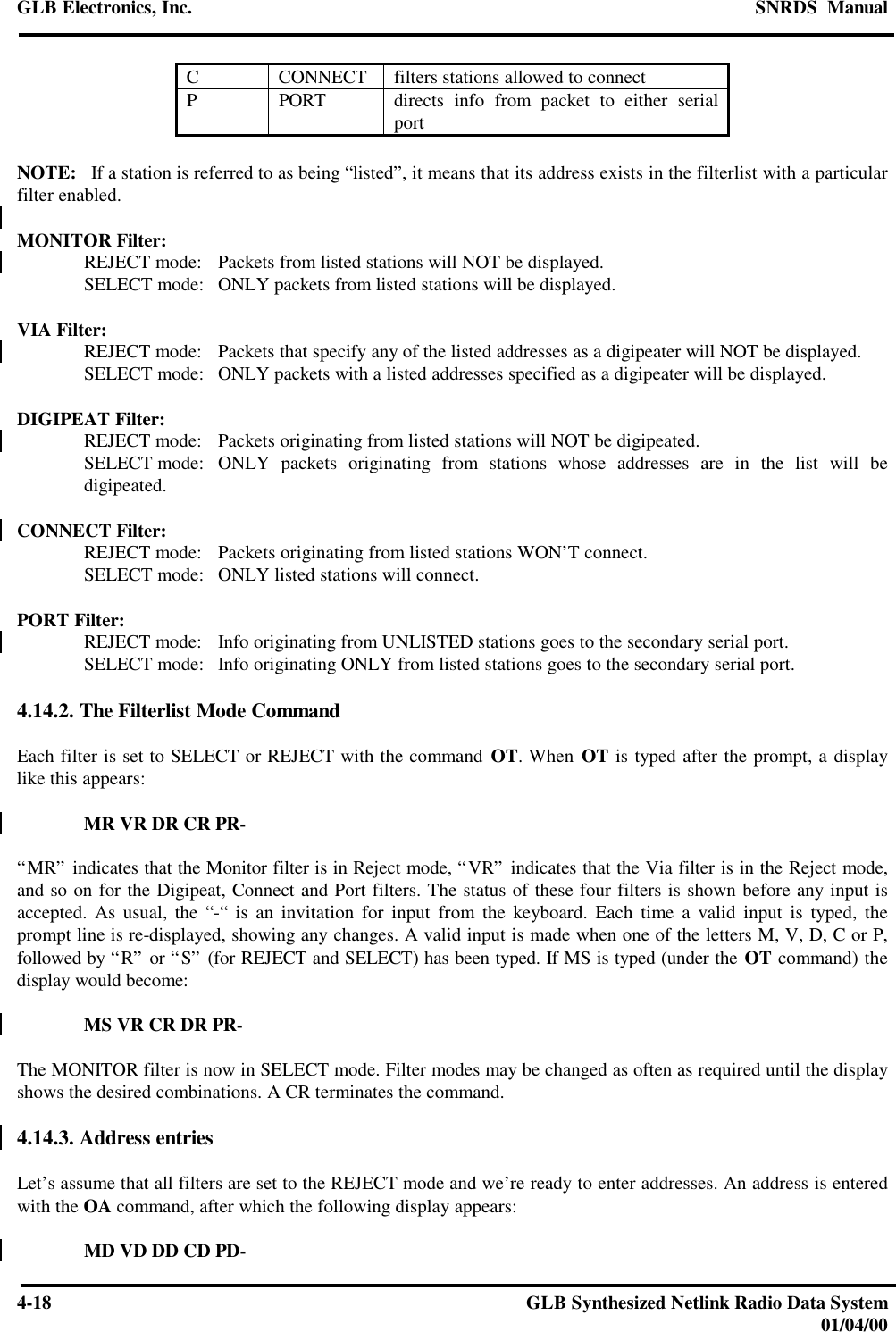 GLB Electronics, Inc. SNRDS  Manual4-18 GLB Synthesized Netlink Radio Data System01/04/00CCONNECT filters stations allowed to connectPPORT directs info from packet to either serialportNOTE:   If a station is referred to as being “listed”, it means that its address exists in the filterlist with a particularfilter enabled.MONITOR Filter:REJECT mode: Packets from listed stations will NOT be displayed.SELECT mode: ONLY packets from listed stations will be displayed.VIA Filter:REJECT mode: Packets that specify any of the listed addresses as a digipeater will NOT be displayed.SELECT mode: ONLY packets with a listed addresses specified as a digipeater will be displayed.DIGIPEAT Filter:REJECT mode: Packets originating from listed stations will NOT be digipeated.SELECT mode: ONLY packets originating from stations whose addresses are in the list will bedigipeated.CONNECT Filter:REJECT mode: Packets originating from listed stations WON’T connect.SELECT mode: ONLY listed stations will connect.PORT Filter:REJECT mode: Info originating from UNLISTED stations goes to the secondary serial port.SELECT mode: Info originating ONLY from listed stations goes to the secondary serial port.4.14.2. The Filterlist Mode CommandEach filter is set to SELECT or REJECT with the command OT. When OT is typed after the prompt, a displaylike this appears:MR VR DR CR PR-“MR” indicates that the Monitor filter is in Reject mode, “VR” indicates that the Via filter is in the Reject mode,and so on for the Digipeat, Connect and Port filters. The status of these four filters is shown before any input isaccepted. As usual, the “-“ is an invitation for input from the keyboard. Each time a valid input is typed, theprompt line is re-displayed, showing any changes. A valid input is made when one of the letters M, V, D, C or P,followed by “R” or “S” (for REJECT and SELECT) has been typed. If MS is typed (under the OT command) thedisplay would become:MS VR CR DR PR-The MONITOR filter is now in SELECT mode. Filter modes may be changed as often as required until the displayshows the desired combinations. A CR terminates the command.4.14.3. Address entriesLet’s assume that all filters are set to the REJECT mode and we’re ready to enter addresses. An address is enteredwith the OA command, after which the following display appears:MD VD DD CD PD-