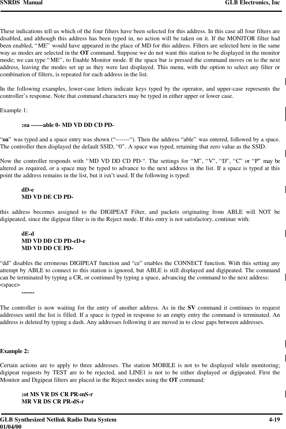 SNRDS  Manual GLB Electronics, IncGLB Synthesized Netlink Radio Data System 4-1901/04/00These indications tell us which of the four filters have been selected for this address. In this case all four filters aredisabled, and although this address has been typed in, no action will be taken on it. If the MONITOR filter hadbeen enabled, “ME” would have appeared in the place of MD for this address. Filters are selected here in the sameway as modes are selected in the OT command. Suppose we do not want this station to be displayed in the monitormode; we can type “ME”, to Enable Monitor mode. If the space bar is pressed the command moves on to the nextaddress, leaving the modes set up as they were last displayed. This menu, with the option to select any filter orcombination of filters, is repeated for each address in the list.In the following examples, lower-case letters indicate keys typed by the operator, and upper-case represents thecontroller’s response. Note that command characters may be typed in either upper or lower case.Example 1::oa ------able 0- MD VD DD CD PD-“oa” was typed and a space entry was shown (“-------“). Then the address “able” was entered, followed by a space.The controller then displayed the default SSID, “0”. A space was typed, retaining that zero value as the SSID.Now the controller responds with “MD VD DD CD PD-“. The settings for “M”, “V”, “D”, “C” or “P” may bealtered as required, or a space may be typed to advance to the next address in the list. If a space is typed at thispoint the address remains in the list, but it isn’t used. If the following is typed:dD-eMD VD DE CD PD-this address becomes assigned to the DIGIPEAT Filter, and packets originating from ABLE will NOT bedigipeated, since the digipeat filter is in the Reject mode. If this entry is not satisfactory, continue with:dE-dMD VD DD CD PD-cD-eMD VD DD CE PD-“dd” disables the erroneous DIGIPEAT function and “ce” enables the CONNECT function. With this setting anyattempt by ABLE to connect to this station is ignored, but ABLE is still displayed and digipeated. The commandcan be terminated by typing a CR, or continued by typing a space, advancing the command to the next address:&lt;space&gt; ------The controller is now waiting for the entry of another address. As in the SV command it continues to requestaddresses until the list is filled. If a space is typed in response to an empty entry the command is terminated. Anaddress is deleted by typing a dash. Any addresses following it are moved in to close gaps between addresses.Example 2:Certain actions are to apply to three addresses. The station MOBILE is not to be displayed while monitoring;digipeat requests by TEST are to be rejected, and LINE1 is not to be either displayed or digipeated. First theMonitor and Digipeat filters are placed in the Reject modes using the OT command::ot MS VR DS CR PR-mS-rMR VR DS CR PR-dS-r