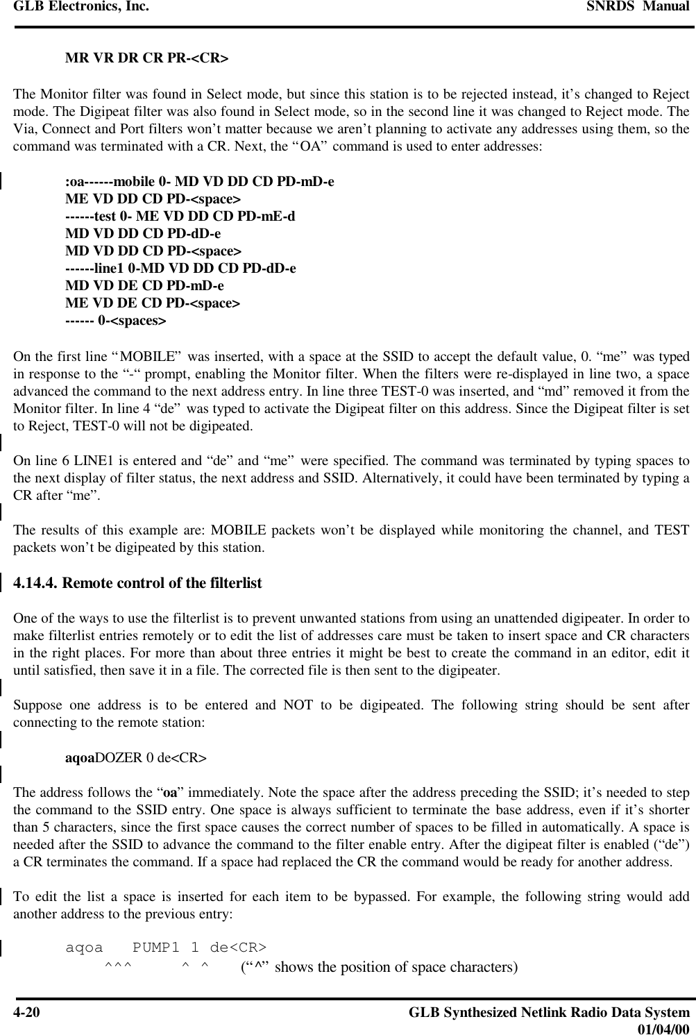 GLB Electronics, Inc. SNRDS  Manual4-20 GLB Synthesized Netlink Radio Data System01/04/00MR VR DR CR PR-&lt;CR&gt;The Monitor filter was found in Select mode, but since this station is to be rejected instead, it’s changed to Rejectmode. The Digipeat filter was also found in Select mode, so in the second line it was changed to Reject mode. TheVia, Connect and Port filters won’t matter because we aren’t planning to activate any addresses using them, so thecommand was terminated with a CR. Next, the “OA” command is used to enter addresses::oa------mobile 0- MD VD DD CD PD-mD-eME VD DD CD PD-&lt;space&gt;------test 0- ME VD DD CD PD-mE-dMD VD DD CD PD-dD-eMD VD DD CD PD-&lt;space&gt;------line1 0-MD VD DD CD PD-dD-eMD VD DE CD PD-mD-eME VD DE CD PD-&lt;space&gt;------ 0-&lt;spaces&gt;On the first line “MOBILE” was inserted, with a space at the SSID to accept the default value, 0. “me” was typedin response to the “-“ prompt, enabling the Monitor filter. When the filters were re-displayed in line two, a spaceadvanced the command to the next address entry. In line three TEST-0 was inserted, and “md” removed it from theMonitor filter. In line 4 “de” was typed to activate the Digipeat filter on this address. Since the Digipeat filter is setto Reject, TEST-0 will not be digipeated.On line 6 LINE1 is entered and “de” and “me” were specified. The command was terminated by typing spaces tothe next display of filter status, the next address and SSID. Alternatively, it could have been terminated by typing aCR after “me”.The results of this example are: MOBILE packets won’t be displayed while monitoring the channel, and TESTpackets won’t be digipeated by this station.4.14.4. Remote control of the filterlistOne of the ways to use the filterlist is to prevent unwanted stations from using an unattended digipeater. In order tomake filterlist entries remotely or to edit the list of addresses care must be taken to insert space and CR charactersin the right places. For more than about three entries it might be best to create the command in an editor, edit ituntil satisfied, then save it in a file. The corrected file is then sent to the digipeater.Suppose one address is to be entered and NOT to be digipeated. The following string should be sent afterconnecting to the remote station:aqoaDOZER 0 de&lt;CR&gt;The address follows the “oa” immediately. Note the space after the address preceding the SSID; it’s needed to stepthe command to the SSID entry. One space is always sufficient to terminate the base address, even if it’s shorterthan 5 characters, since the first space causes the correct number of spaces to be filled in automatically. A space isneeded after the SSID to advance the command to the filter enable entry. After the digipeat filter is enabled (“de”)a CR terminates the command. If a space had replaced the CR the command would be ready for another address.To edit the list a space is inserted for each item to be bypassed. For example, the following string would addanother address to the previous entry:aqoa   PUMP1 1 de&lt;CR&gt;    ^^^     ^ ^   (“^” shows the position of space characters)