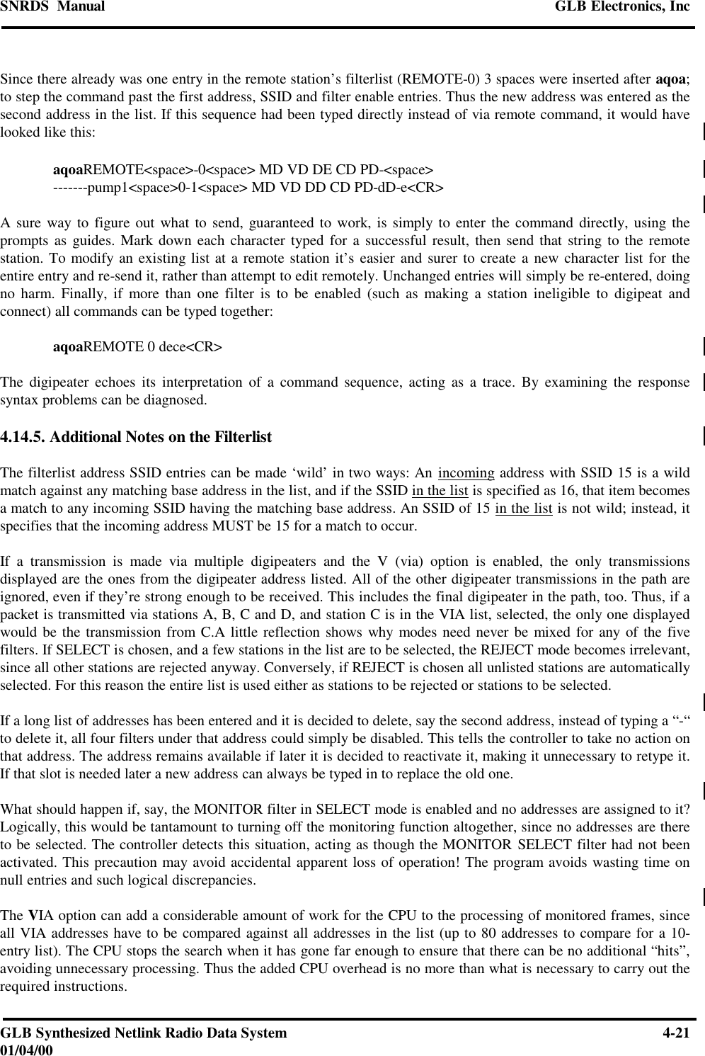 SNRDS  Manual GLB Electronics, IncGLB Synthesized Netlink Radio Data System 4-2101/04/00Since there already was one entry in the remote station’s filterlist (REMOTE-0) 3 spaces were inserted after aqoa;to step the command past the first address, SSID and filter enable entries. Thus the new address was entered as thesecond address in the list. If this sequence had been typed directly instead of via remote command, it would havelooked like this:aqoaREMOTE&lt;space&gt;-0&lt;space&gt; MD VD DE CD PD-&lt;space&gt;-------pump1&lt;space&gt;0-1&lt;space&gt; MD VD DD CD PD-dD-e&lt;CR&gt;A sure way to figure out what to send, guaranteed to work, is simply to enter the command directly, using theprompts as guides. Mark down each character typed for a successful result, then send that string to the remotestation. To modify an existing list at a remote station it’s easier and surer to create a new character list for theentire entry and re-send it, rather than attempt to edit remotely. Unchanged entries will simply be re-entered, doingno harm. Finally, if more than one filter is to be enabled (such as making a station ineligible to digipeat andconnect) all commands can be typed together:aqoaREMOTE 0 dece&lt;CR&gt;The digipeater echoes its interpretation of a command sequence, acting as a trace. By examining the responsesyntax problems can be diagnosed.4.14.5. Additional Notes on the FilterlistThe filterlist address SSID entries can be made ‘wild’ in two ways: An incoming address with SSID 15 is a wildmatch against any matching base address in the list, and if the SSID in the list is specified as 16, that item becomesa match to any incoming SSID having the matching base address. An SSID of 15 in the list is not wild; instead, itspecifies that the incoming address MUST be 15 for a match to occur.If a transmission is made via multiple digipeaters and the V (via) option is enabled, the only transmissionsdisplayed are the ones from the digipeater address listed. All of the other digipeater transmissions in the path areignored, even if they’re strong enough to be received. This includes the final digipeater in the path, too. Thus, if apacket is transmitted via stations A, B, C and D, and station C is in the VIA list, selected, the only one displayedwould be the transmission from C.A little reflection shows why modes need never be mixed for any of the fivefilters. If SELECT is chosen, and a few stations in the list are to be selected, the REJECT mode becomes irrelevant,since all other stations are rejected anyway. Conversely, if REJECT is chosen all unlisted stations are automaticallyselected. For this reason the entire list is used either as stations to be rejected or stations to be selected.If a long list of addresses has been entered and it is decided to delete, say the second address, instead of typing a “-“to delete it, all four filters under that address could simply be disabled. This tells the controller to take no action onthat address. The address remains available if later it is decided to reactivate it, making it unnecessary to retype it.If that slot is needed later a new address can always be typed in to replace the old one.What should happen if, say, the MONITOR filter in SELECT mode is enabled and no addresses are assigned to it?Logically, this would be tantamount to turning off the monitoring function altogether, since no addresses are thereto be selected. The controller detects this situation, acting as though the MONITOR SELECT filter had not beenactivated. This precaution may avoid accidental apparent loss of operation! The program avoids wasting time onnull entries and such logical discrepancies.The VIA option can add a considerable amount of work for the CPU to the processing of monitored frames, sinceall VIA addresses have to be compared against all addresses in the list (up to 80 addresses to compare for a 10-entry list). The CPU stops the search when it has gone far enough to ensure that there can be no additional “hits”,avoiding unnecessary processing. Thus the added CPU overhead is no more than what is necessary to carry out therequired instructions.