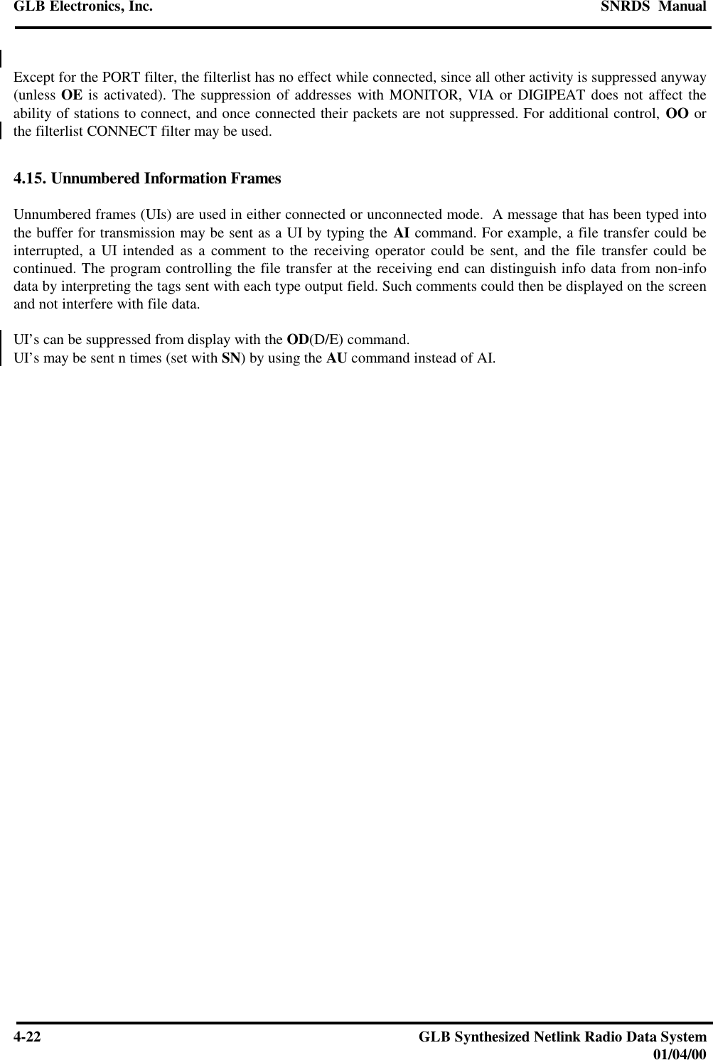 GLB Electronics, Inc. SNRDS  Manual4-22 GLB Synthesized Netlink Radio Data System01/04/00Except for the PORT filter, the filterlist has no effect while connected, since all other activity is suppressed anyway(unless OE is activated). The suppression of addresses with MONITOR, VIA or DIGIPEAT does not affect theability of stations to connect, and once connected their packets are not suppressed. For additional control, OO orthe filterlist CONNECT filter may be used.4.15. Unnumbered Information FramesUnnumbered frames (UIs) are used in either connected or unconnected mode.  A message that has been typed intothe buffer for transmission may be sent as a UI by typing the AI command. For example, a file transfer could beinterrupted, a UI intended as a comment to the receiving operator could be sent, and the file transfer could becontinued. The program controlling the file transfer at the receiving end can distinguish info data from non-infodata by interpreting the tags sent with each type output field. Such comments could then be displayed on the screenand not interfere with file data.UI’s can be suppressed from display with the OD(D/E) command.UI’s may be sent n times (set with SN) by using the AU command instead of AI.